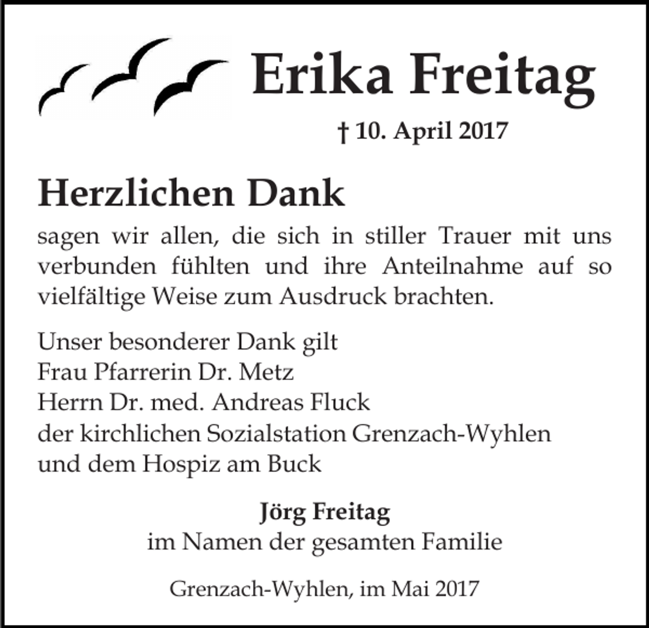 <p>Erika Freitag<br />† 10. April 2017</p><p>Herzlichen Dank<br />sagen wir allen, die sich in stiller Trauer mit uns<br />verbunden fühlten und ihre Anteilnahme auf so<br />vielfältige Weise zum Ausdruck brachten.<br />Unser besonderer Dank gilt<br />Frau Pfarrerin Dr. Metz<br />Herrn Dr. med. Andreas Fluck<br />der kirchlichen Sozialstation Grenzach-Wyhlen<br />und dem Hospiz am Buck<br />Jörg Freitag<br />im Namen der gesamten Familie<br />Grenzach-Wyhlen, im Mai 2017</p>