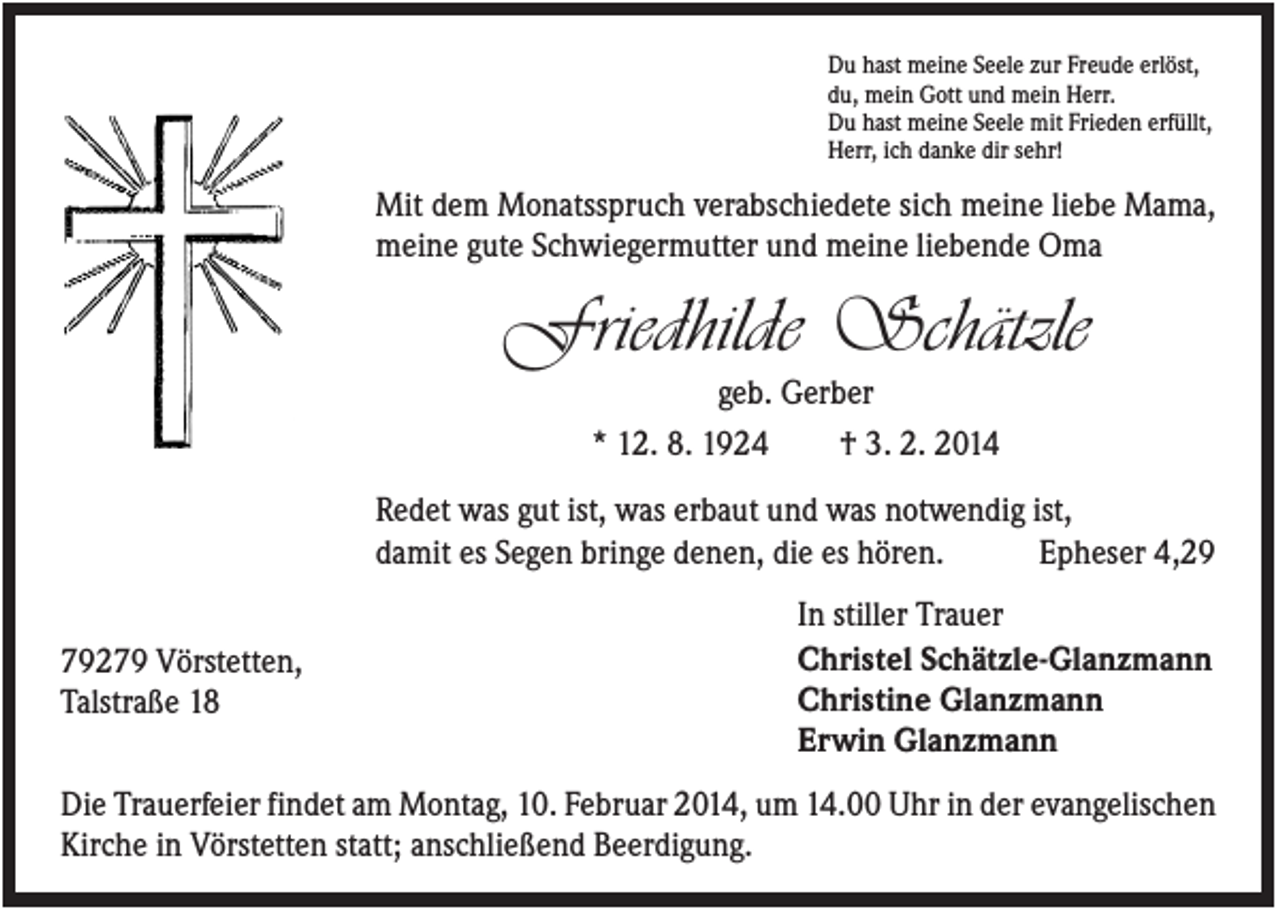 <p>Du hast meine Seele zur Freude erlöst,<br />du, mein Gott und mein Herr.<br />Du hast meine Seele mit Frieden erfüllt,<br />Herr, ich danke dir sehr!</p><p>Mit dem Monatsspruch verabschiedete sich meine liebe Mama,<br />meine gute Schwiegermutter und meine liebende Oma</p><p>Friedhilde Schätzle<br />geb. Gerber<br />* 12. 8. 1924<br />† 3. 2. 2014<br />Redet was gut ist, was erbaut und was notwendig ist,<br />damit es Segen bringe denen, die es hören.<br />Epheser 4,29<br />79279 Vörstetten,<br />Talstraße 18</p><p>In stiller Trauer<br />Christel Schätzle-Glanzmann<br />Christine Glanzmann<br />Erwin Glanzmann</p><p>Die Trauerfeier findet am Montag, 10. Februar 2014, um 14.00 Uhr in der evangelischen<br />Kirche in Vörstetten statt; anschließend Beerdigung.</p>