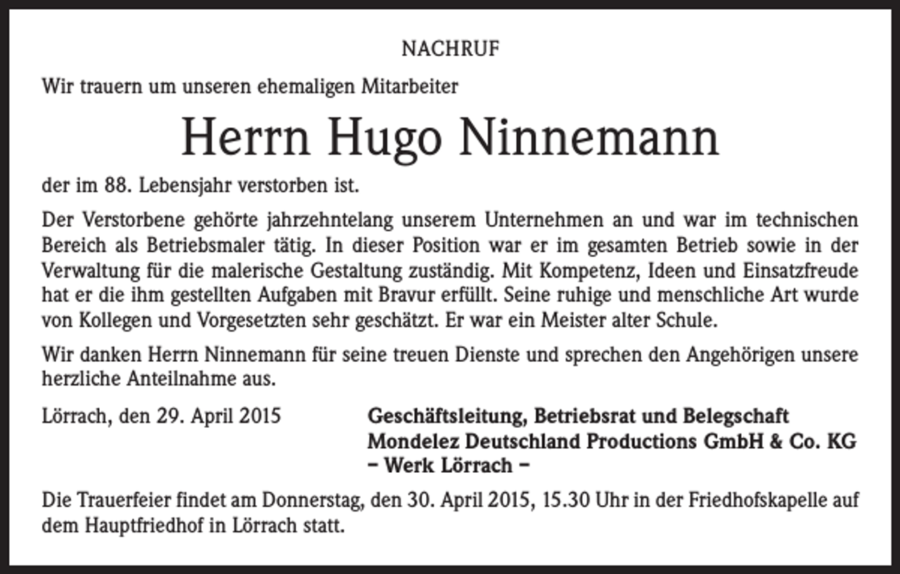 <p>NACHRUF<br />Wir trauern um unseren ehemaligen Mitarbeiter</p><p>Herrn Hugo Ninnemann<br />der im 88. Lebensjahr verstorben ist.<br />Der Verstorbene gehörte jahrzehntelang unserem Unternehmen an und war im technischen<br />Bereich als Betriebsmaler tätig. In dieser Position war er im gesamten Betrieb sowie in der<br />­Verwaltung für die malerische Gestaltung zuständig. Mit Kompetenz, Ideen und Einsatz­freude<br />hat er die ihm gestellten Aufgaben mit Bravur erfüllt. Seine ruhige und menschliche Art wurde<br />von Kollegen und Vorgesetzten sehr geschätzt. Er war ein Meister alter Schule.<br />Wir danken Herrn Ninnemann für seine treuen Dienste und sprechen den Angehörigen unsere<br />herzliche Anteilnahme aus.<br />Lörrach, den 29. April 2015</p><p>Geschäftsleitung, Betriebsrat und Belegschaft<br />Mondelez Deutschland Productions GmbH &amp; Co. KG<br />– Werk Lörrach –</p><p>Die Trauerfeier findet am Donnerstag, den 30. April 2015, 15.30 Uhr in der Friedhofskapelle auf<br />dem Hauptfriedhof in Lörrach statt.</p>