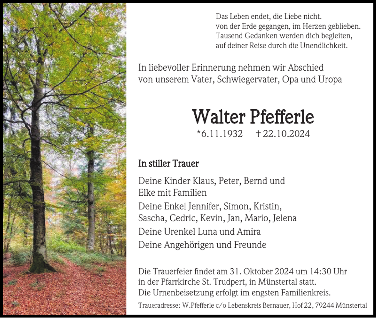 <p>Das Leben endet, die Liebe nicht.<br />von der Erde gegangen, im Herzen geblieben.<br />Tausend Gedanken werden dich begleiten,<br />auf deiner Reise durch die Unendlichkeit.</p><p>In liebevoller Erinnerung nehmen wir Abschied<br />von unserem Vater, Schwiegervater, Opa und Uropa</p><p>Walter Pfefferle<br />*6.11.1932</p><p>† 22.10.2024</p><p>In stiller Trauer<br />Deine Kinder Klaus, Peter, Bernd und<br />Elke mit Familien<br />Deine Enkel Jennifer, Simon, Kristin,<br />Sascha, Cedric, Kevin, Jan, Mario, Jelena<br />Deine Urenkel Luna und Amira<br />Deine Angehörigen und Freunde<br />Die Trauerfeier findet am 31. Oktober 2024 um 14:30 Uhr<br />in der Pfarrkirche St. Trudpert, in Münstertal statt.<br />Die Urnenbeisetzung erfolgt im engsten Familienkreis.<br />Traueradresse: W.Pfefferle c/o Lebenskreis Bernauer, Hof 22, 79244 Münstertal</p>