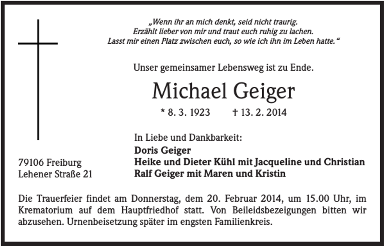 <p>„Wenn ihr an mich denkt, seid nicht traurig.<br />Erzählt lieber von mir und traut euch ruhig zu lachen.<br />Lasst mir einen Platz zwischen euch, so wie ich ihn im Leben hatte.“</p><p>Unser gemeinsamer Lebensweg ist zu Ende.</p><p>Michael Geiger<br />* 8. 3. 1923</p><p>79106 Freiburg<br />Lehener Straße 21</p><p>† 13. 2. 2014</p><p>In Liebe und Dankbarkeit:<br />Doris Geiger<br />Heike und Dieter Kühl mit Jacqueline und Christian<br />Ralf Geiger mit Maren und Kristin</p><p>Die Trauerfeier findet am Donnerstag, dem 20. Februar 2014, um 15.00 Uhr, im<br />Krematorium auf dem Hauptfriedhof statt. Von Beileidsbezeigungen bitten wir<br />abzusehen. Urnenbeisetzung später im engsten Familienkreis.</p>