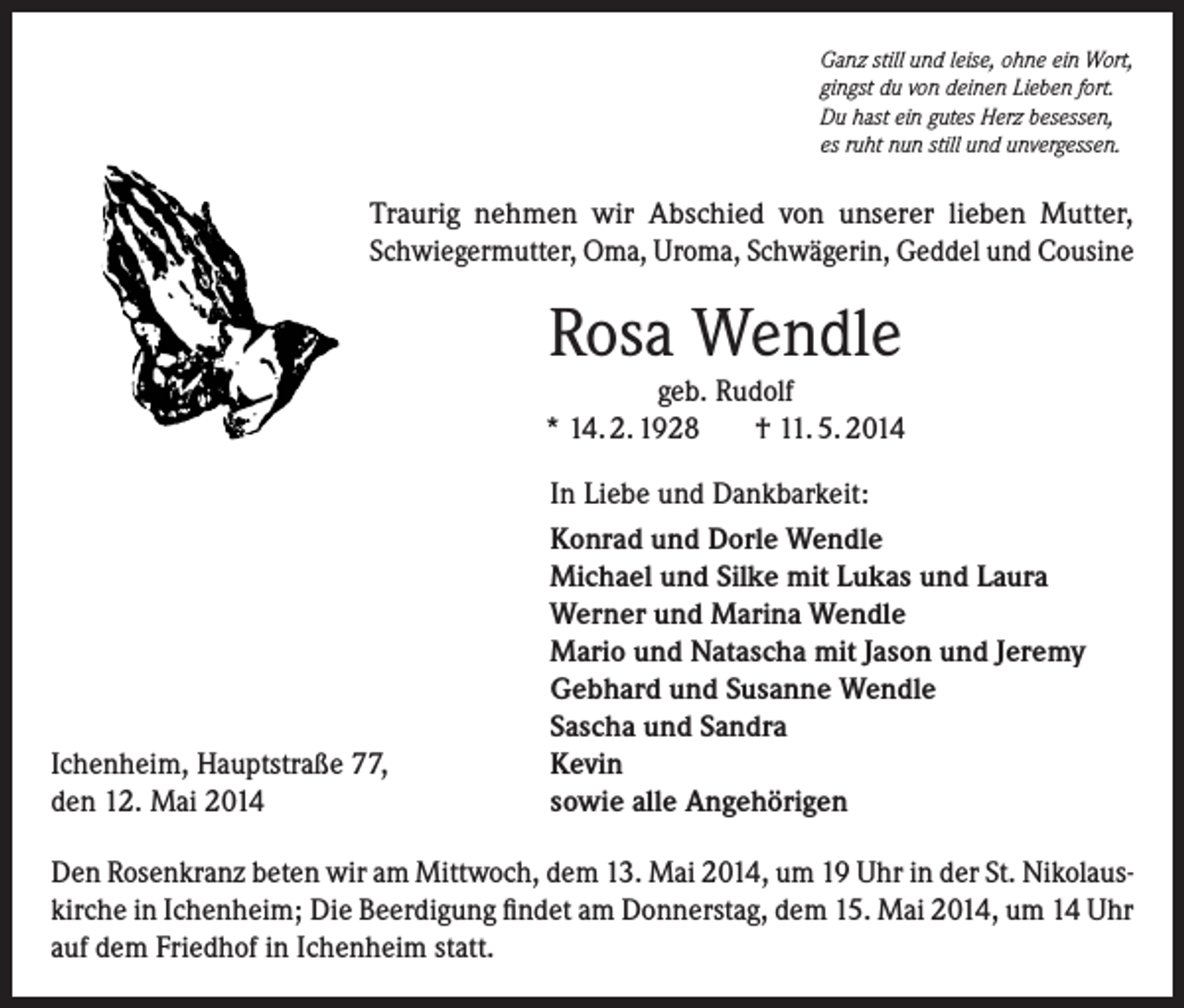<p>Ganz still und leise, ohne ein Wort,<br />gingst du von deinen Lieben fort.<br />Du hast ein gutes Herz besessen,<br />es ruht nun still und unvergessen.</p><p>Traurig nehmen wir Abschied von unserer lieben Mutter,<br />Schwiegermutter, Oma, Uroma, Schwägerin, Geddel und Cousine</p><p>Rosa Wendle<br />geb. Rudolf<br />* 14. 2. 1928<br />† 11. 5. 2014</p><p>Ichenheim, Hauptstraße 77,<br />den 12. Mai 2014</p><p>In Liebe und Dankbarkeit:<br />Konrad und Dorle Wendle<br />Michael und Silke mit Lukas und Laura<br />Werner und Marina Wendle<br />Mario und Natascha mit Jason und Jeremy<br />Gebhard und Susanne Wendle<br />Sascha und Sandra<br />Kevin<br />sowie alle Angehörigen</p><p>Den Rosenkranz beten wir am Mittwoch, dem 13. Mai 2014, um 19 Uhr in der St. Nikolaus­<br />kirche in Ichenheim; Die Beerdigung findet am Donnerstag, dem 15. Mai 2014, um 14 Uhr<br />auf dem Friedhof in Ichenheim statt.</p>