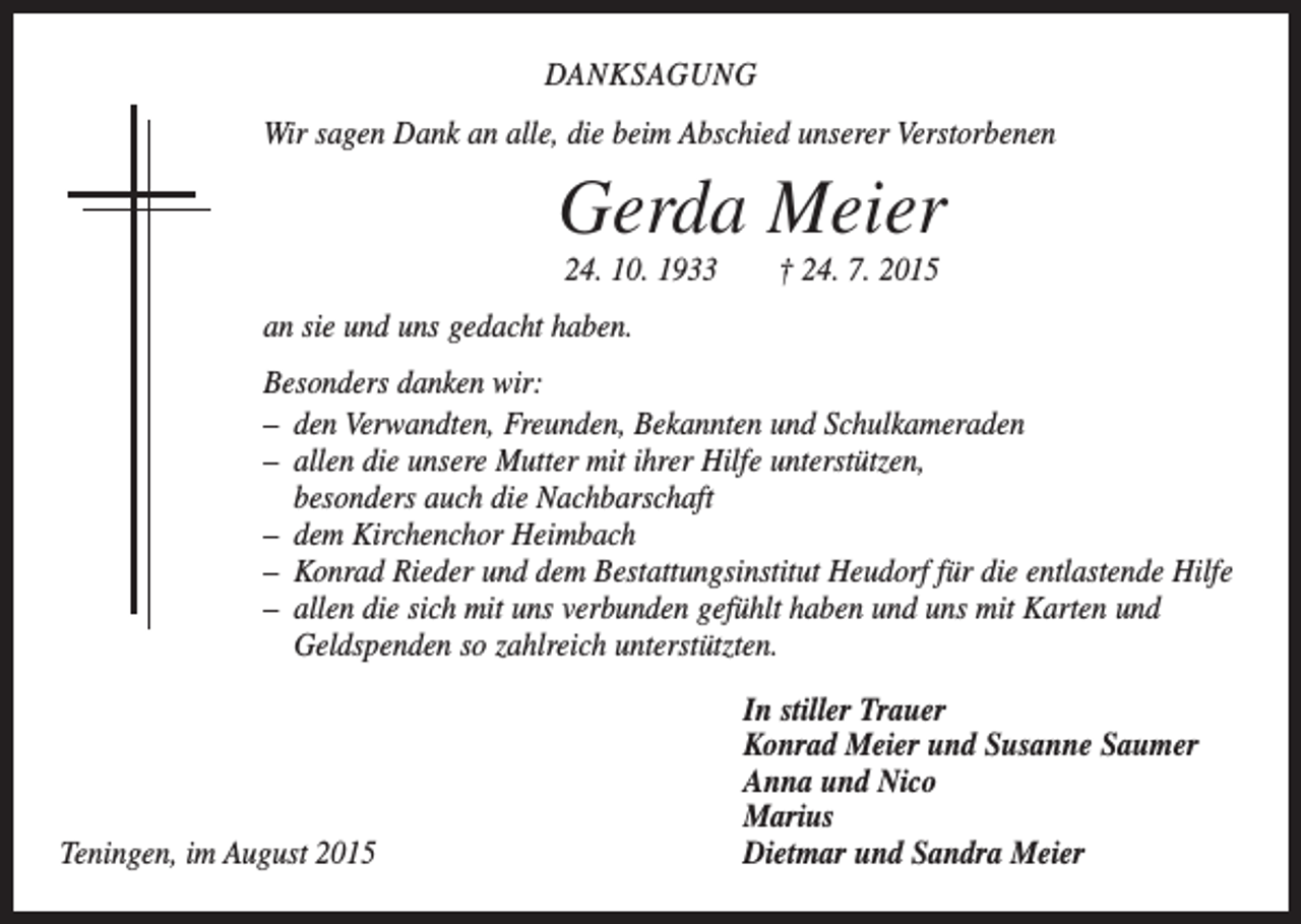 <p>DANKSAGUNG<br />Wir sagen Dank an alle, die beim Abschied unserer Verstorbenen</p><p>Gerda Meier<br />24. 10. 1933 † 24. 7. 2015<br />an sie und uns gedacht haben.<br />Besonders danken wir:<br />– den Verwandten, Freunden, Bekannten und Schulkameraden<br />– allen die unsere Mutter mit ihrer Hilfe unterstützen,<br />besonders auch die Nachbarschaft<br />– dem Kirchenchor Heimbach<br />– Konrad Rieder und dem Bestattungsinstitut Heudorf für die entlastende Hilfe<br />– allen die sich mit uns verbunden gefühlt haben und uns mit Karten und<br />­Geldspenden so zahlreich unterstützten.</p><p>In stiller Trauer</p><p>Konrad Meier und Susanne Saumer</p><p>Anna und Nico<br />Marius<br />Teningen, im August 2015<br />Dietmar und Sandra Meier</p>