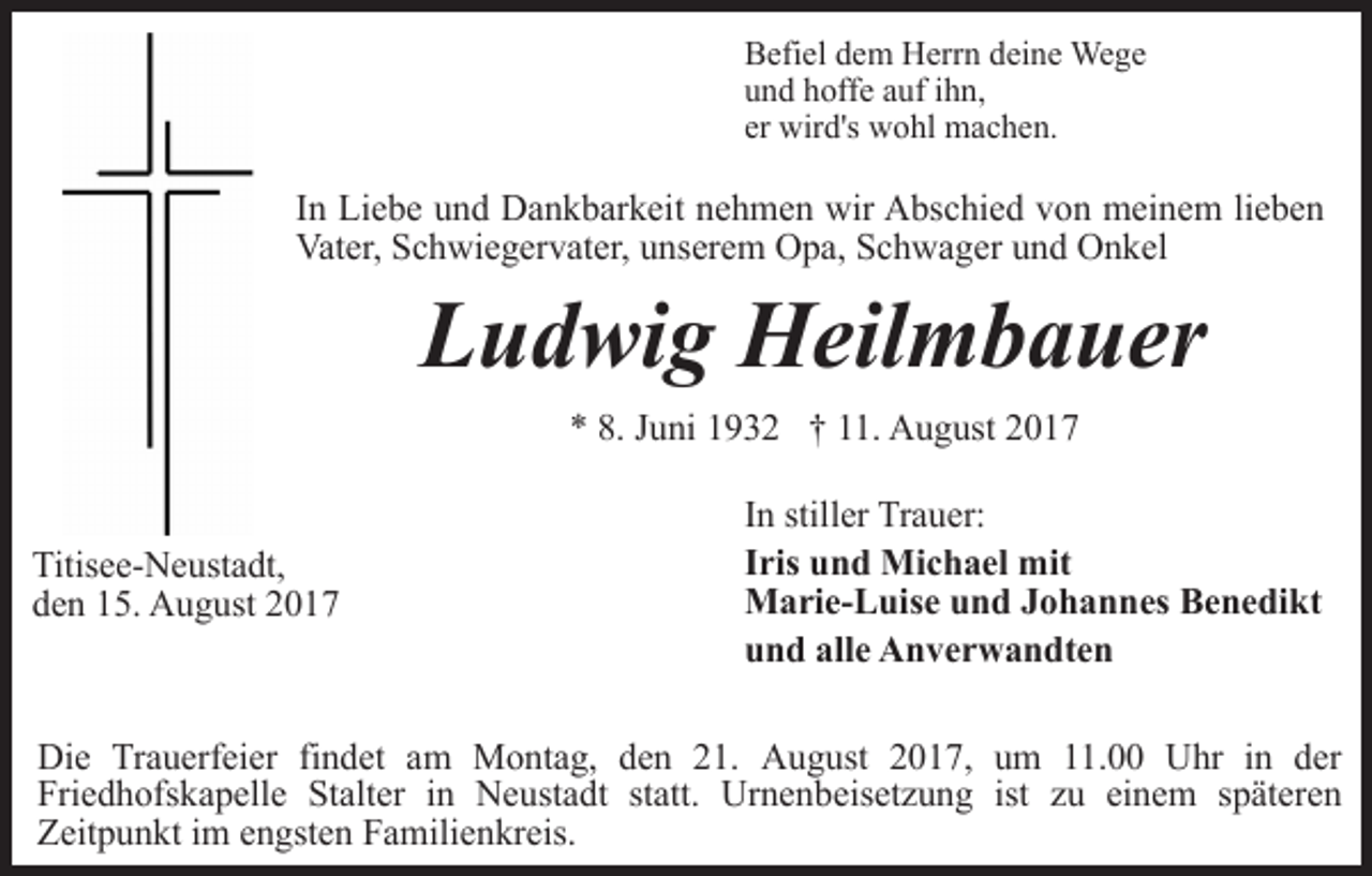 <p>Befiel dem Herrn deine Wege<br />und hoffe auf ihn,<br />er wird's wohl machen.</p><p>In Liebe und Dankbarkeit nehmen wir Abschied von meinem lieben<br />Vater, Schwiegervater, unserem Opa, Schwager und Onkel</p><p>Ludwig Heilmbauer<br />* 8. Juni 1932 † 11. August 2017</p><p>Titisee-Neustadt,<br />den 15. August 2017</p><p>In stiller Trauer:<br />Iris und Michael mit<br />Marie-Luise und Johannes Benedikt<br />und alle Anverwandten</p><p>Die Trauerfeier findet am Montag, den 21. August 2017, um 11.00 Uhr in der<br />Friedhofskapelle Stalter in Neustadt statt. Urnenbeisetzung ist zu einem späteren<br />Zeitpunkt im engsten Familienkreis.</p>