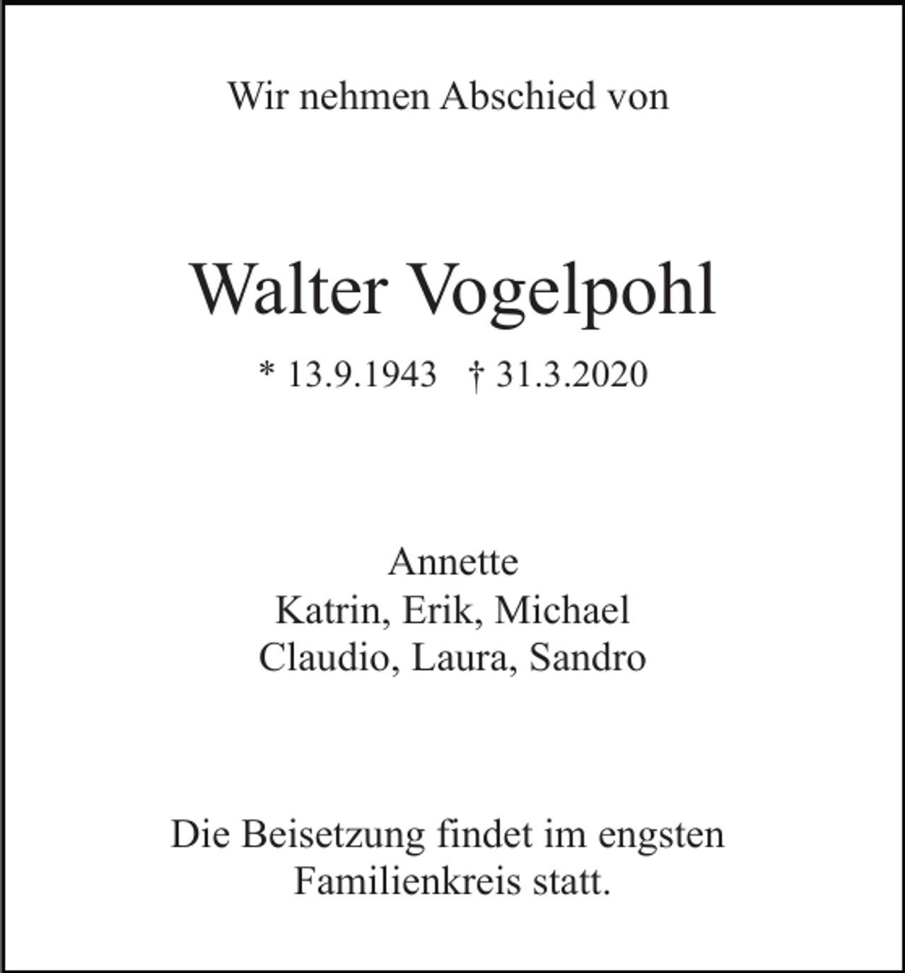 <p>Wir nehmen Abschied von</p><p>Walter Vogelpohl<br />* 13.9.1943 † 31.3.2020</p><p>Annette<br />Katrin, Erik, Michael<br />Claudio, Laura, Sandro</p><p>Die Beisetzung findet im engsten<br />Familienkreis statt.</p>