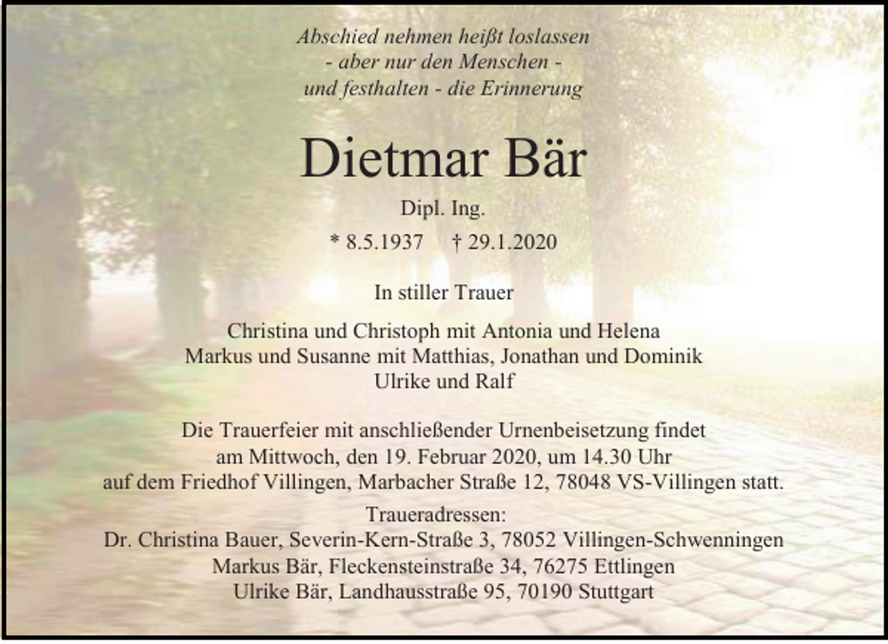 <p>Abschied nehmen heißt loslassen<br />- aber nur den Menschen und festhalten - die Erinnerung</p><p>Dietmar Bär<br />Dipl. Ing.<br />* 8.5.1937 † 29.1.2020<br />In stiller Trauer<br />Christina und Christoph mit Antonia und Helena<br />Markus und Susanne mit Matthias, Jonathan und Dominik<br />Ulrike und Ralf<br />Die Trauerfeier mit anschließender Urnenbeisetzung findet<br />am Mittwoch, den 19. Februar 2020, um 14.30 Uhr<br />auf dem Friedhof Villingen, Marbacher Straße 12, 78048 VS-Villingen statt.<br />Traueradressen:<br />Dr. Christina Bauer, Severin-Kern-Straße 3, 78052 Villingen-Schwenningen<br />Markus Bär, Fleckensteinstraße 34, 76275 Ettlingen<br />Ulrike Bär, Landhausstraße 95, 70190 Stuttgart</p>