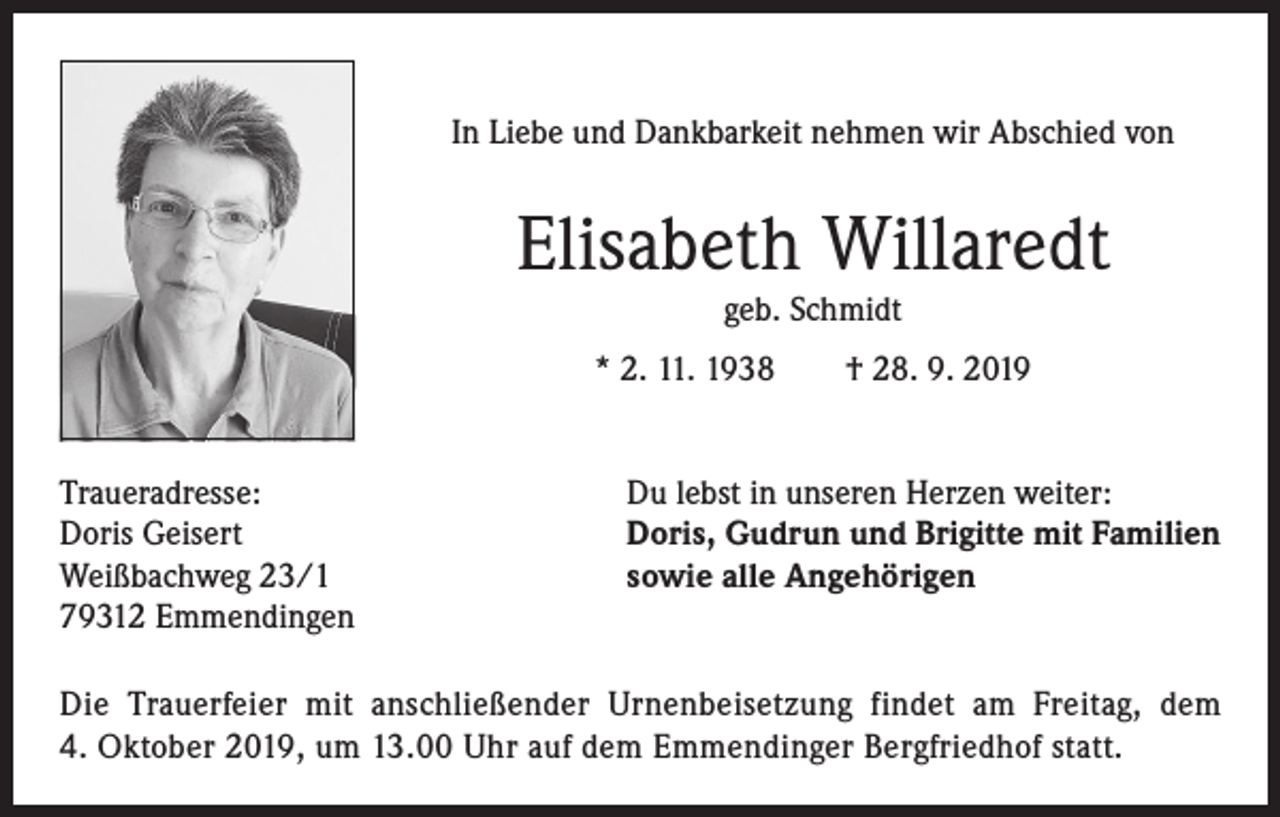 <p>In Liebe und Dankbarkeit nehmen wir Abschied von</p><p>Elisabeth Willaredt<br />geb. Schmidt</p><p>* 2. 11. 1938 † 28. 9. 2019<br />Traueradresse:<br />Doris Geisert<br />Weißbachweg 23/1<br />79312 Emmendingen</p><p>Du lebst in unseren Herzen weiter:<br />Doris, Gudrun und Brigitte mit Familien<br />sowie alle Angehörigen</p><p>Die Trauerfeier mit anschließender Urnenbeisetzung findet am Freitag, dem<br />4. Oktober 2019, um 13.00 Uhr auf dem Emmendinger Bergfriedhof statt.</p>