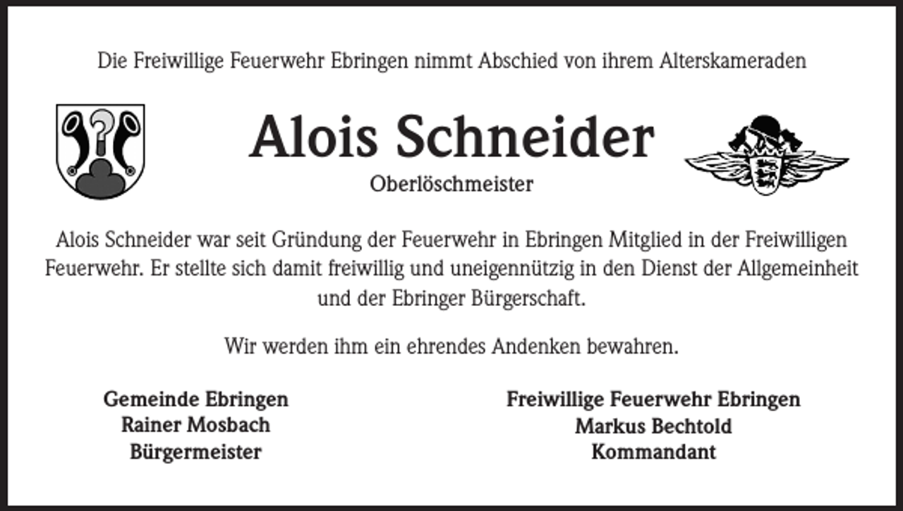 <p>Die Freiwillige Feuerwehr Ebringen nimmt Abschied von ihrem Alterskameraden</p><p>Alois Schneider<br />Oberlöschmeister</p><p>Alois Schneider war seit Gründung der Feuerwehr in Ebringen Mitglied in der Freiwilligen<br />Feuerwehr. Er stellte sich damit freiwillig und uneigennützig in den Dienst der Allgemeinheit<br />und der Ebringer Bürgerschaft.<br />Wir werden ihm ein ehrendes Andenken bewahren.<br />Gemeinde Ebringen<br />Rainer Mosbach<br />Bürgermeister</p><p>Freiwillige Feuerwehr Ebringen<br />Markus Bechtold<br />Kommandant</p>