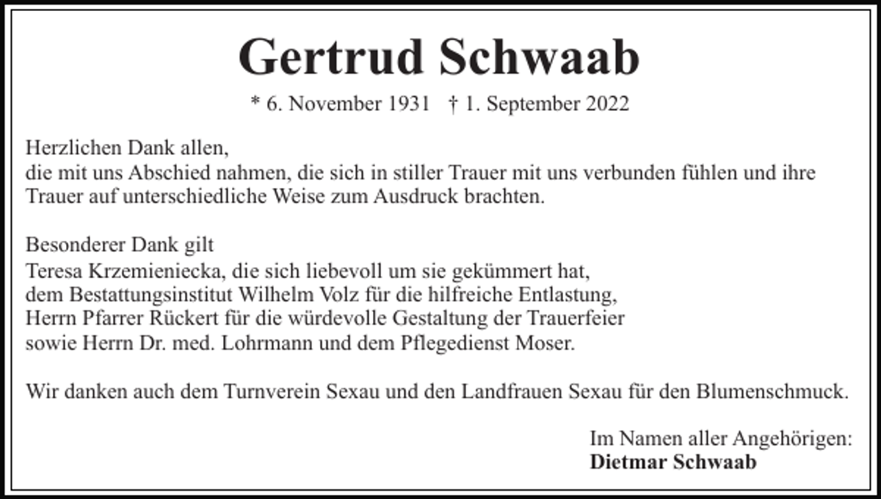 <p>Gertrud Schwaab<br />* 6. November 1931 † 1. September 2022<br />Herzlichen Dank allen,<br />die mit uns Abschied nahmen, die sich in stiller Trauer mit uns verbunden fühlen und ihre<br />Trauer auf unterschiedliche Weise zum Ausdruck brachten.<br />Besonderer Dank gilt<br />Teresa Krzemieniecka, die sich liebevoll um sie gekümmert hat,<br />dem Bestattungsinstitut Wilhelm Volz für die hilfreiche Entlastung,<br />Herrn Pfarrer Rückert für die würdevolle Gestaltung der Trauerfeier<br />sowie Herrn Dr. med. Lohrmann und dem Pflegedienst Moser.<br />Wir danken auch dem Turnverein Sexau und den Landfrauen Sexau für den Blumenschmuck.<br />Im Namen aller Angehörigen:<br />Dietmar Schwaab</p>