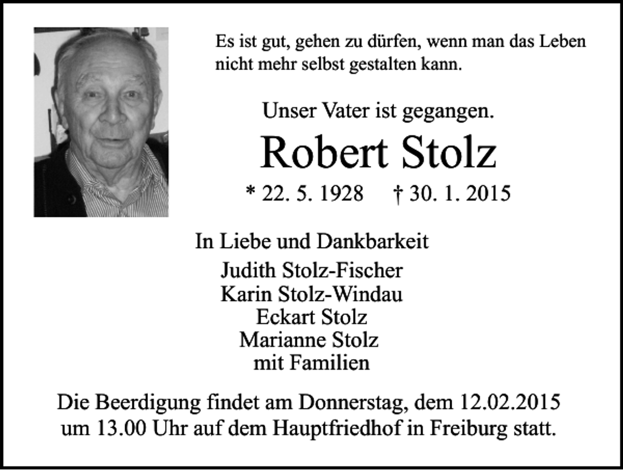 <p>Es ist gut, gehen zu dürfen, wenn man das Leben<br />nicht mehr selbst gestalten kann.</p><p>Unser Vater ist gegangen.</p><p>Robert Stolz</p><p>* 22. 5. 1928</p><p>† 30. 1. 2015</p><p>In Liebe und Dankbarkeit<br />Judith Stolz-Fischer<br />Karin Stolz-Windau<br />Eckart Stolz<br />Marianne Stolz<br />mit Familien<br />Die Beerdigung findet am Donnerstag, dem 12.02.2015<br />um 13.00 Uhr auf dem Hauptfriedhof in Freiburg statt.</p>