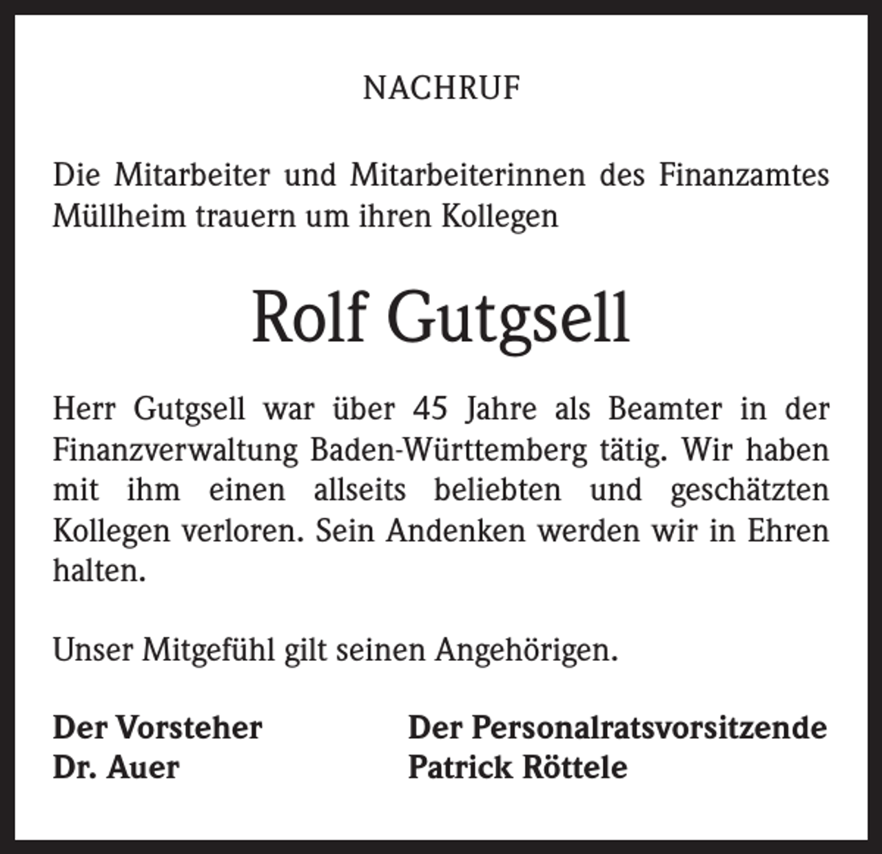 <p>NACHRUF<br />Die Mitarbeiter und Mitarbeiterinnen des Finanzamtes<br />Müllheim trauern um ihren Kollegen</p><p>Rolf Gutgsell<br />Herr Gutgsell war über 45 Jahre als Beamter in der<br />Finanzverwaltung Baden-Württemberg tätig. Wir haben<br />mit ihm einen allseits beliebten und geschätzten<br />Kollegen verloren. Sein Andenken werden wir in Ehren<br />halten.<br />Unser Mitgefühl gilt seinen Angehörigen.<br />Der Vorsteher<br />Dr. Auer</p><p>Der Personalratsvorsitzende<br />Patrick Röttele</p>