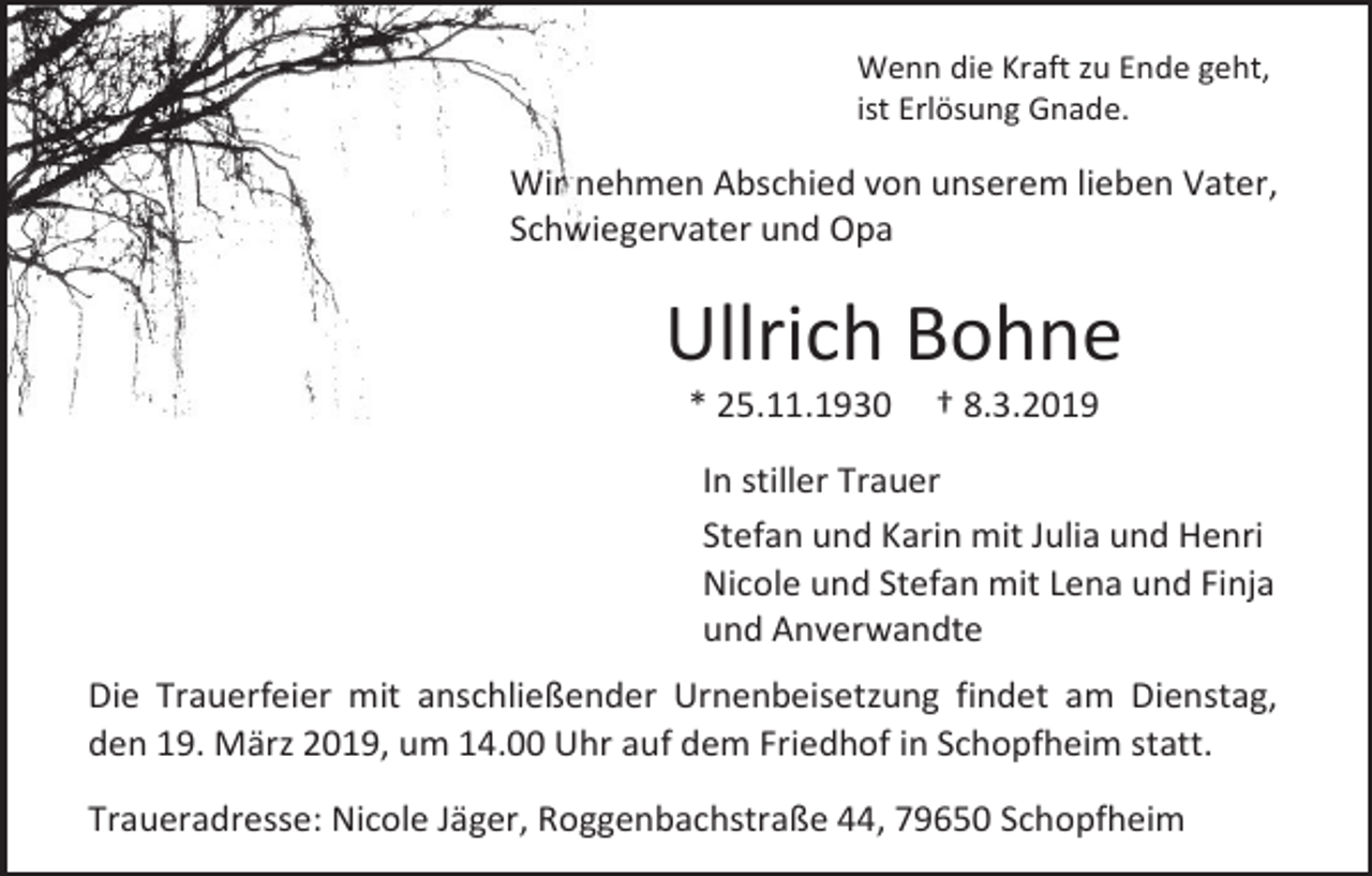 <p>Wenn die Kraft zu Ende geht,<br />ist Erlösung Gnade.</p><p>Wir nehmen Abschied von unserem lieben Vater,<br />Schwiegervater und Opa</p><p>Ullrich Bohne<br />* 25.11.1930</p><p>† 8.3.2019</p><p>In stiller Trauer<br />Stefan und Karin mit Julia und Henri<br />Nicole und Stefan mit Lena und Finja<br />und Anverwandte<br />Die Trauerfeier mit anschließender Urnenbeisetzung findet am Dienstag,<br />den 19. März 2019, um 14.00 Uhr auf dem Friedhof in Schopfheim statt.<br />Traueradresse: Nicole Jäger, Roggenbachstraße 44, 79650 Schopfheim</p>
