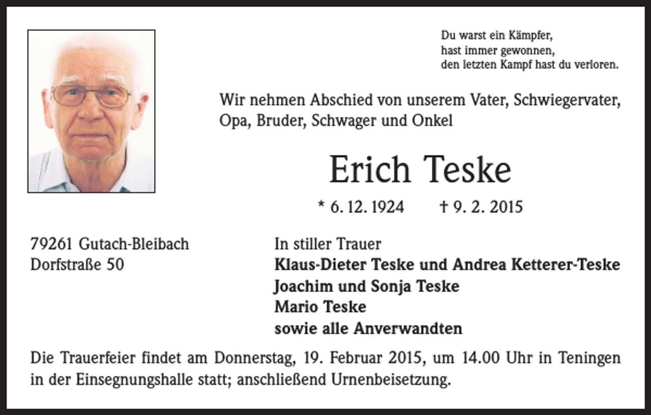 <p>Du warst ein Kämpfer,<br />hast immer gewonnen,<br />den letzten Kampf hast du verloren.</p><p>Wir nehmen Abschied von unserem Vater, Schwiegervater,<br />Opa, Bruder, Schwager und Onkel</p><p>Erich Teske<br />* 6. 12. 1924 † 9. 2. 2015<br />79261 Gutach-Bleibach<br />Dorfstraße 50</p><p>In stiller Trauer<br />Klaus-Dieter Teske und Andrea Ketterer-Teske<br />Joachim und Sonja Teske<br />Mario Teske<br />sowie alle Anverwandten</p><p>Die Trauerfeier findet am Donnerstag, 19. Februar 2015, um 14.00 Uhr in Teningen<br />in der Einsegnungshalle statt; anschließend Urnenbeisetzung.</p>