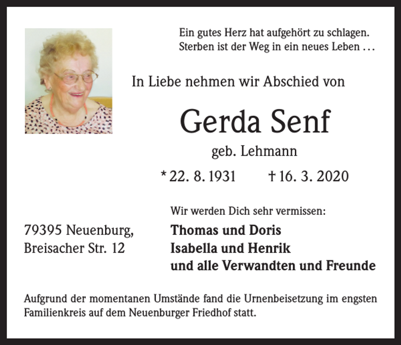 <p>Ein gutes Herz hat aufgehört zu schlagen.<br />Sterben ist der Weg in ein neues Leben . . .</p><p>In Liebe nehmen wir Abschied von</p><p>Gerda Senf<br />geb. Lehmann<br />* 22. 8. 1931 † 16. 3. 2020</p><p>Wir werden Dich sehr vermissen:</p><p>79395 Neuenburg,<br />Breisacher Str. 12</p><p>Thomas und Doris<br />Isabella und Henrik<br />und alle Verwandten und Freunde</p><p>Aufgrund der momentanen Umstände fand die Urnen­beisetzung im engsten<br />Familienkreis auf dem Neuenburger Friedhof statt.</p>