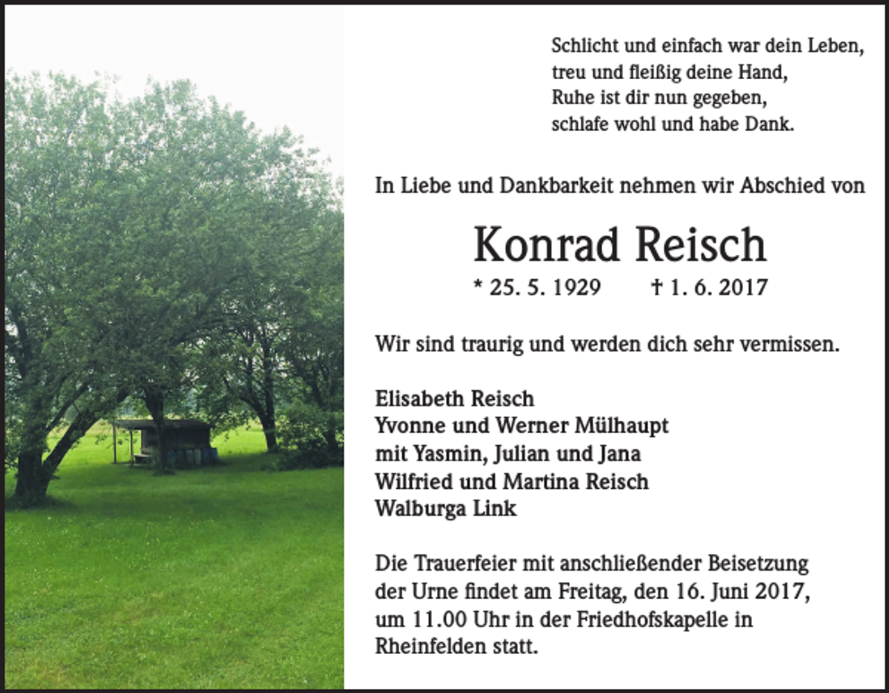 <p>Schlicht und einfach war dein Leben,<br />treu und fleißig deine Hand,<br />Ruhe ist dir nun gegeben,<br />schlafe wohl und habe Dank.</p><p>In Liebe und Dankbarkeit nehmen wir Abschied von</p><p>Konrad Reisch<br />* 25. 5. 1929</p><p>† 1. 6. 2017</p><p>Wir sind traurig und werden dich sehr vermissen.<br />Elisabeth Reisch<br />Yvonne und Werner Mülhaupt<br />mit Yasmin, Julian und Jana<br />Wilfried und Martina Reisch<br />Walburga Link<br />Die Trauerfeier mit anschließender Beisetzung<br />der Urne findet am Freitag, den 16. Juni 2017,<br />um 11.00 Uhr in der Friedhofskapelle in<br />Rheinfelden statt.</p>