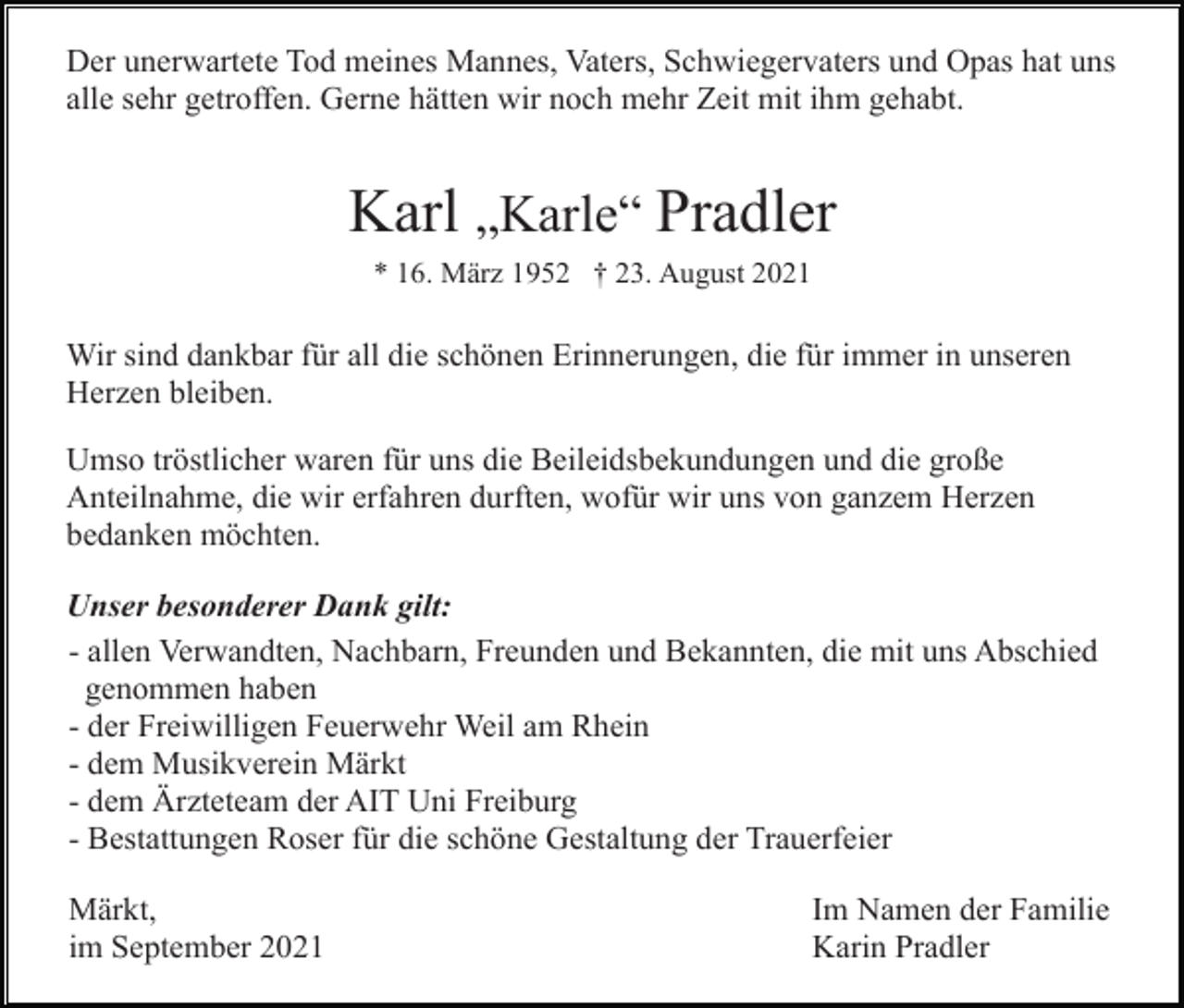<p>Der unerwartete Tod meines Mannes, Vaters, Schwiegervaters und Opas hat uns<br />alle sehr getroffen. Gerne hätten wir noch mehr Zeit mit ihm gehabt.</p><p>Karl „Karle“ Pradler<br />* 16. März 1952 † 23. August 2021</p><p>Wir sind dankbar für all die schönen Erinnerungen, die für immer in unseren<br />Herzen bleiben.<br />Umso tröstlicher waren für uns die Beileidsbekundungen und die große<br />Anteilnahme, die wir erfahren durften, wofür wir uns von ganzem Herzen<br />bedanken möchten.<br />Unser besonderer Dank gilt:<br />- allen Verwandten, Nachbarn, Freunden und Bekannten, die mit uns Abschied<br />genommen haben<br />- der Freiwilligen Feuerwehr Weil am Rhein<br />- dem Musikverein Märkt<br />- dem Ärzteteam der AIT Uni Freiburg<br />- Bestattungen Roser für die schöne Gestaltung der Trauerfeier<br />Märkt,<br />im September 2021</p><p>Im Namen der Familie<br />Karin Pradler</p>
