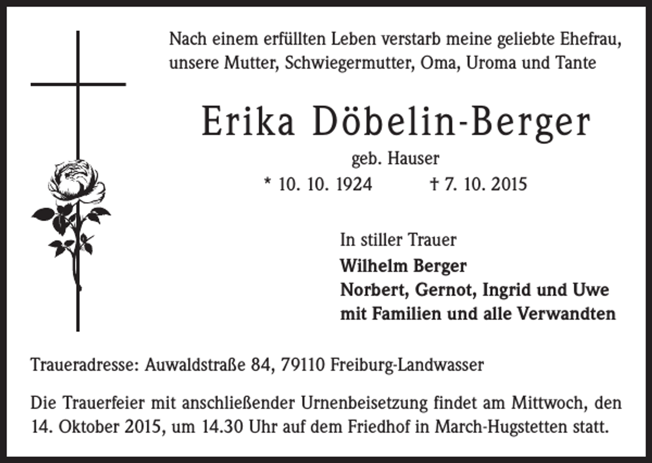 <p>Nach einem erfüllten Leben verstarb meine geliebte Ehefrau,<br />unsere Mutter, Schwiegermutter, Oma, Uroma und Tante</p><p>Erika Döbelin-Berger<br />geb. Hauser<br />* 10. 10. 1924 † 7. 10. 2015<br />In stiller Trauer<br />Wilhelm Berger<br />Norbert, Gernot, Ingrid und Uwe<br />mit Familien und alle Verwandten<br />Traueradresse: Auwaldstraße 84, 79110 Freiburg-Landwasser<br />Die Trauerfeier mit anschließender Urnenbeisetzung findet am Mittwoch, den<br />14. Oktober 2015, um 14.30 Uhr auf dem Friedhof in March-Hugstetten statt.</p>