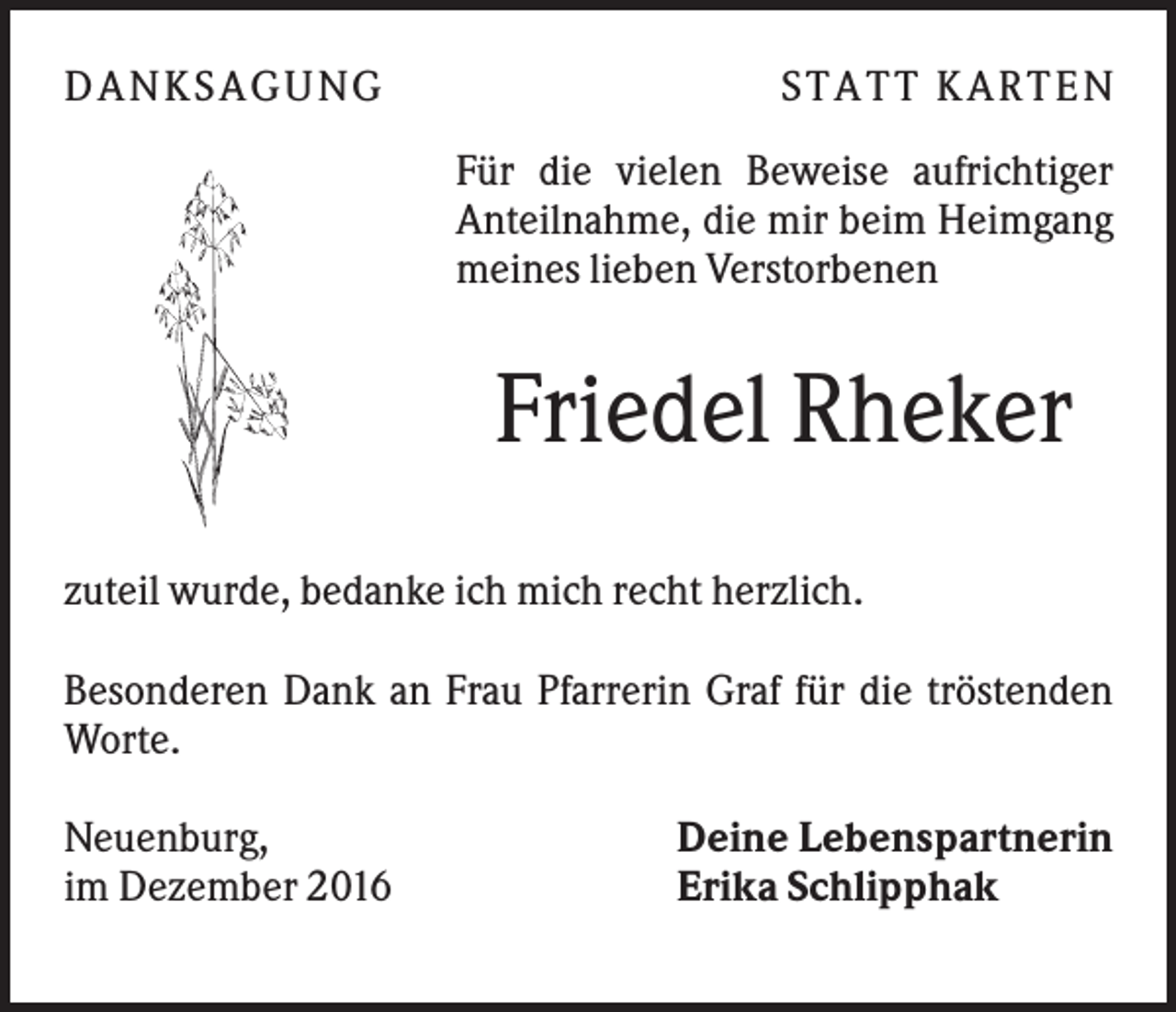 <p>DA NK S A GUNG</p><p>S TA TT K A RTEN<br />Für die vielen Beweise aufrichtiger<br />Anteilnahme, die mir beim Heimgang<br />meines lieben Verstorbenen</p><p>Friedel Rheker<br />zuteil wurde, bedanke ich mich recht herzlich.<br />Besonderen Dank an Frau Pfarrerin Graf für die tröstenden<br />Worte.<br />Neuenburg,<br />im Dezember 2016</p><p>Deine Lebenspartnerin<br />Erika Schlipphak</p>