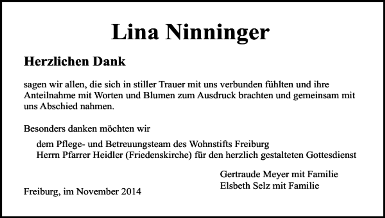 <p>Lina Ninninger<br />Herzlichen Dank<br />sagen wir allen, die sich in stiller Trauer mit uns verbunden fühlten und ihre<br />Anteilnahme mit Worten und Blumen zum Ausdruck brachten und gemeinsam mit<br />uns Abschied nahmen.<br />Besonders danken möchten wir<br />dem Pflege- und Betreuungsteam des Wohnstifts Freiburg<br />Herrn Pfarrer Heidler (Friedenskirche) für den herzlich gestalteten Gottesdienst<br />Freiburg, im November 2014</p><p>Gertraude Meyer mit Familie<br />Elsbeth Selz mit Familie</p>