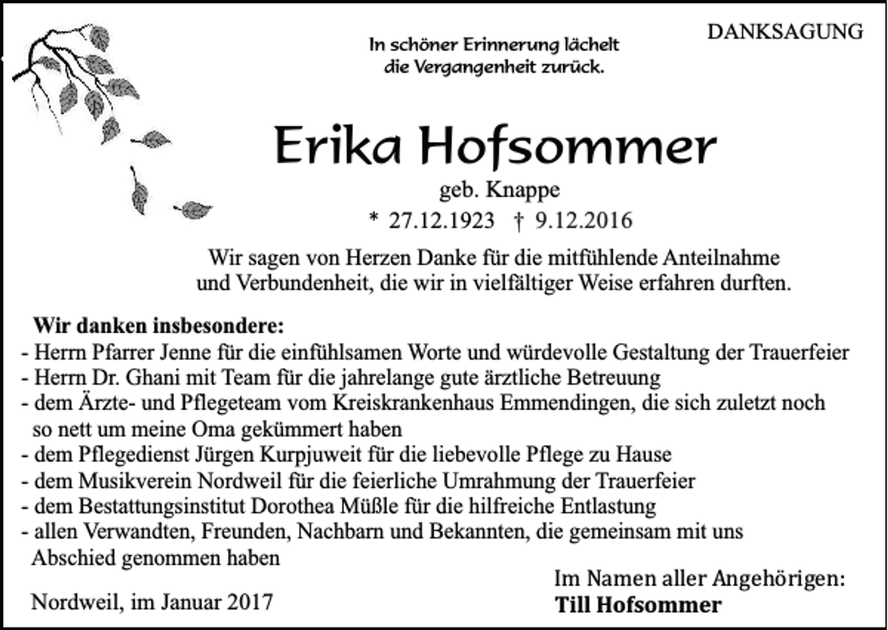 <p>In schöner Erinnerung lächelt<br />die Vergangenheit zurück.</p><p>DANKSAGUNG</p><p>Erika Hofsommer<br />geb. Knappe<br />* 27.12.1923 † 9.12.2016<br />Wir sagen von Herzen Danke für die mitfühlende Anteilnahme<br />und Verbundenheit, die wir in vielfältiger Weise erfahren durften.<br />Wir danken insbesondere:<br />- Herrn Pfarrer Jenne für die einfühlsamen Worte und würdevolle Gestaltung der Trauerfeier<br />- Herrn Dr. Ghani mit Team für die jahrelange gute ärztliche Betreuung<br />- dem Ärzte- und Pflegeteam vom Kreiskrankenhaus Emmendingen, die sich zuletzt noch<br />so nett um meine Oma gekümmert haben<br />- dem Pflegedienst Jürgen Kurpjuweit für die liebevolle Pflege zu Hause<br />- dem Musikverein Nordweil für die feierliche Umrahmung der Trauerfeier<br />- dem Bestattungsinstitut Dorothea Müßle für die hilfreiche Entlastung<br />- allen Verwandten, Freunden, Nachbarn und Bekannten, die gemeinsam mit uns<br />Abschied genommen haben<br />Im Namen aller Angehörigen:<br />Nordweil, im Januar 2017<br />Till Hofsommer</p>