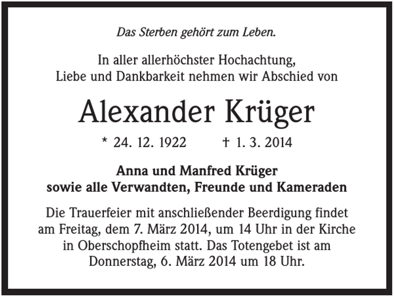 <p>Das Sterben gehört zum Leben.</p><p>In aller allerhöchster Hochachtung,<br />Liebe und Dankbarkeit nehmen wir Abschied von</p><p>Alexander Krüger<br />* 24. 12. 1922</p><p>† 1. 3. 2014</p><p>Anna und Manfred Krüger<br />sowie alle Verwandten, Freunde und Kameraden<br />Die Trauerfeier mit anschließender Beerdigung findet<br />am Freitag, dem 7. März 2014, um 14 Uhr in der Kirche<br />in Oberschopfheim statt. Das Totengebet ist am<br />Donnerstag, 6. März 2014 um 18 Uhr.</p>
