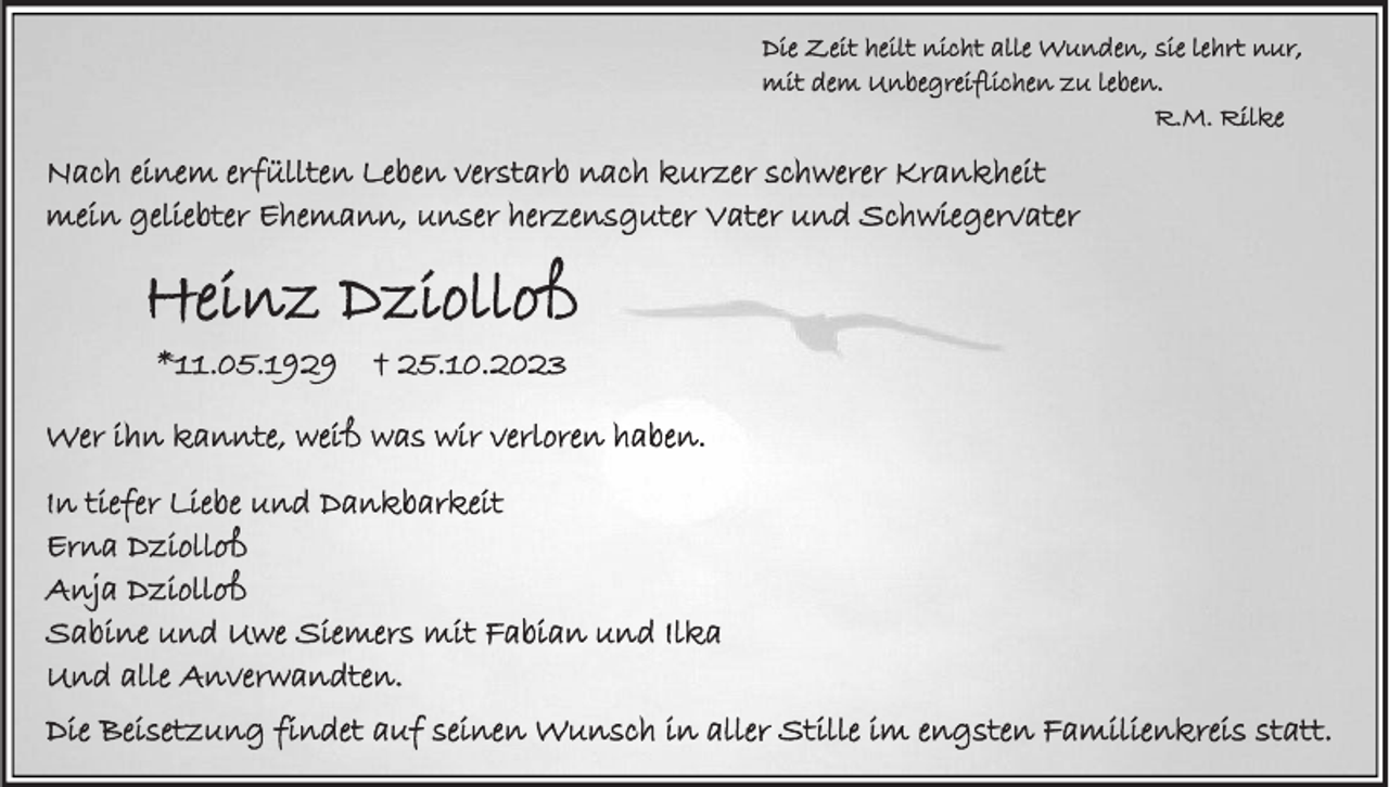 <p>Die Zeit heilt nicht alle Wunden, sie lehrt nur,<br />mit dem Unbegreiflichen zu leben.<br />R.M. Rilke</p><p>Nach einem erfüllten Leben verstarb nach kurzer schwerer Krankheit<br />mein geliebter Ehemann, unser herzensguter Vater und Schwiegervater</p><p>Heinz Dziolloß<br />*11.05.1929</p><p>† 25.10.2023</p><p>Wer ihn kannte, weiß was wir verloren haben.<br />In tiefer Liebe und Dankbarkeit<br />Erna Dziolloß<br />Anja Dziolloß<br />Sabine und Uwe Siemers mit Fabian und Ilka<br />Und alle Anverwandten.</p><p>Die Beisetzung findet auf seinen Wunsch in aller Stille im engsten Familienkreis statt.</p>