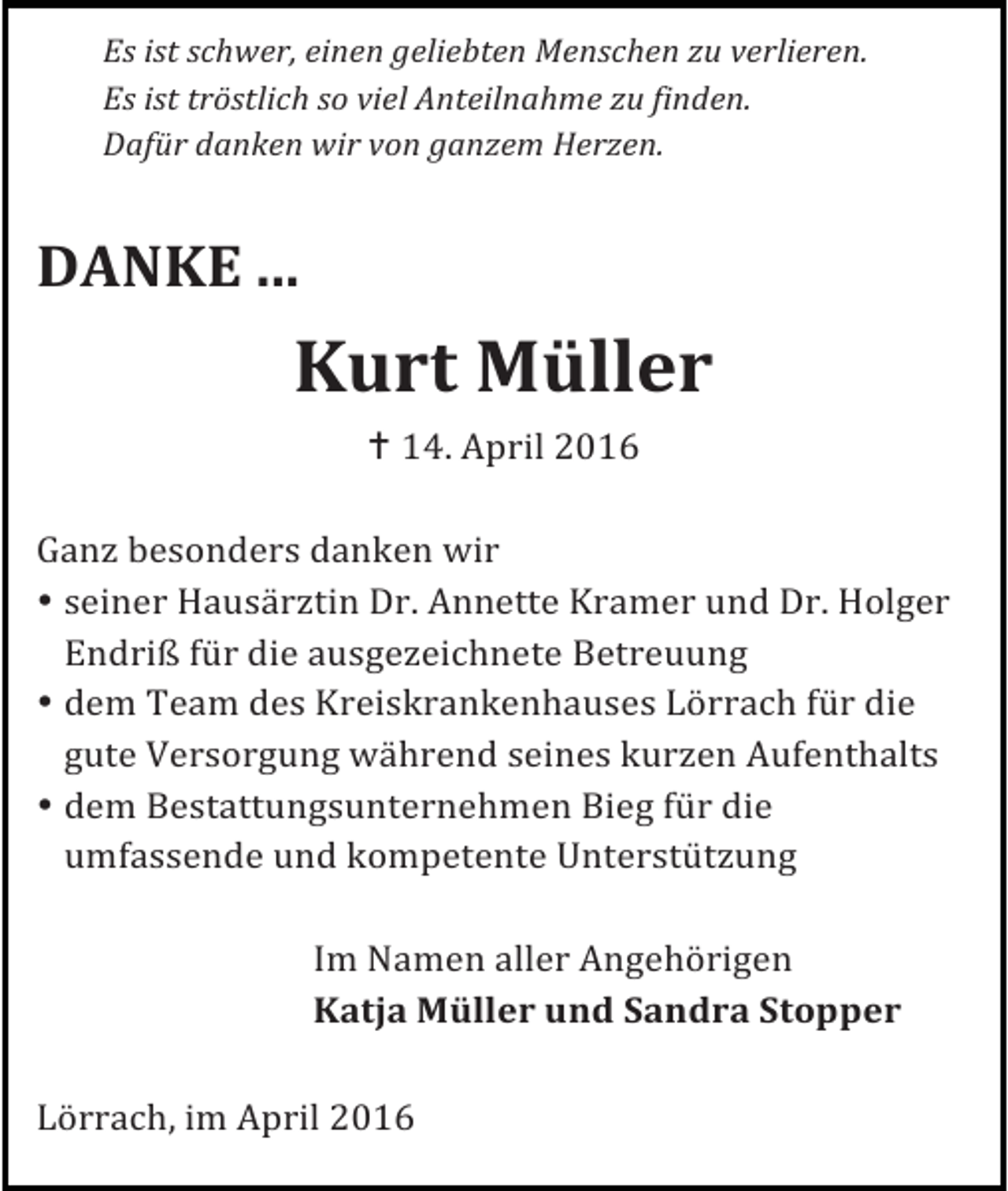 <p>Es ist schwer, einen geliebten Menschen zu verlieren.<br />Es ist tröstlich so viel Anteilnahme zu finden.<br />Dafür danken wir von ganzem Herzen.</p><p>DANKE ...</p><p>Kurt Müller<br />! 14. April 2016<br />Ganz besonders danken wir<br />• seiner Hausärztin Dr. Annette Kramer und Dr. Holger<br />Endriß für die ausgezeichnete Betreuung<br />• dem Team des Kreiskrankenhauses Lörrach für die<br />gute Versorgung während seines kurzen Aufenthalts<br />• dem Bestattungsunternehmen Bieg für die<br />umfassende und kompetente Unterstützung<br />Im Namen aller Angehörigen<br />Katja Müller und Sandra Stopper<br />Lörrach, im April 2016</p>