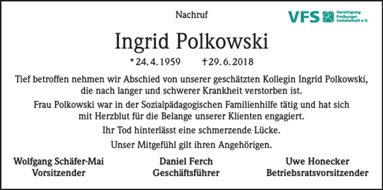 <p>Nachruf</p><p>Vereinigung<br />Freiburger<br />Sozialarbeit e.V.</p><p>Ingrid Polkowski<br />* 24. 4. 1959</p><p>† 29. 6. 2018</p><p>Tief betroffen nehmen wir Abschied von unserer geschätzten Kollegin Ingrid Polkowski,<br />die nach langer und schwerer Krankheit verstorben ist.<br />Frau Polkowski war in der Sozialpädagogischen Familienhilfe tätig und hat sich<br />mit Herzblut für die Belange unserer Klienten engagiert.<br />Ihr Tod hinterlässt eine schmerzende Lücke.<br />Unser Mitgefühl gilt ihren Angehörigen.<br />Wolfgang Schäfer-Mai<br />Vorsitzender</p><p>Daniel Ferch<br />Geschäftsführer</p><p>Uwe Honecker<br />Betriebsratsvorsitzender</p>