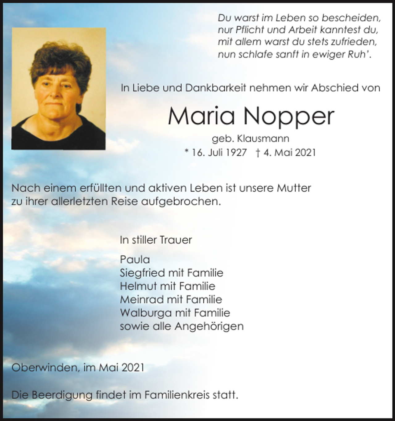 <p>Du warst im Leben so bescheiden,<br />nur Pflicht und Arbeit kanntest du,<br />mit allem warst du stets zufrieden,<br />nun schlafe sanft in ewiger Ruh’.</p><p>In Liebe und Dankbarkeit nehmen wir Abschied von</p><p>Maria Nopper<br />geb. Klausmann<br />* 16. Juli 1927 † 4. Mai 2021</p><p>Nach einem erfüllten und aktiven Leben ist unsere Mutter<br />zu ihrer allerletzten Reise aufgebrochen.<br />In stiller Trauer<br />Paula<br />Siegfried mit Familie<br />Helmut mit Familie<br />Meinrad mit Familie<br />Walburga mit Familie<br />sowie alle Angehörigen</p><p>Oberwinden, im Mai 2021<br />Die Beerdigung findet im Familienkreis statt.</p>