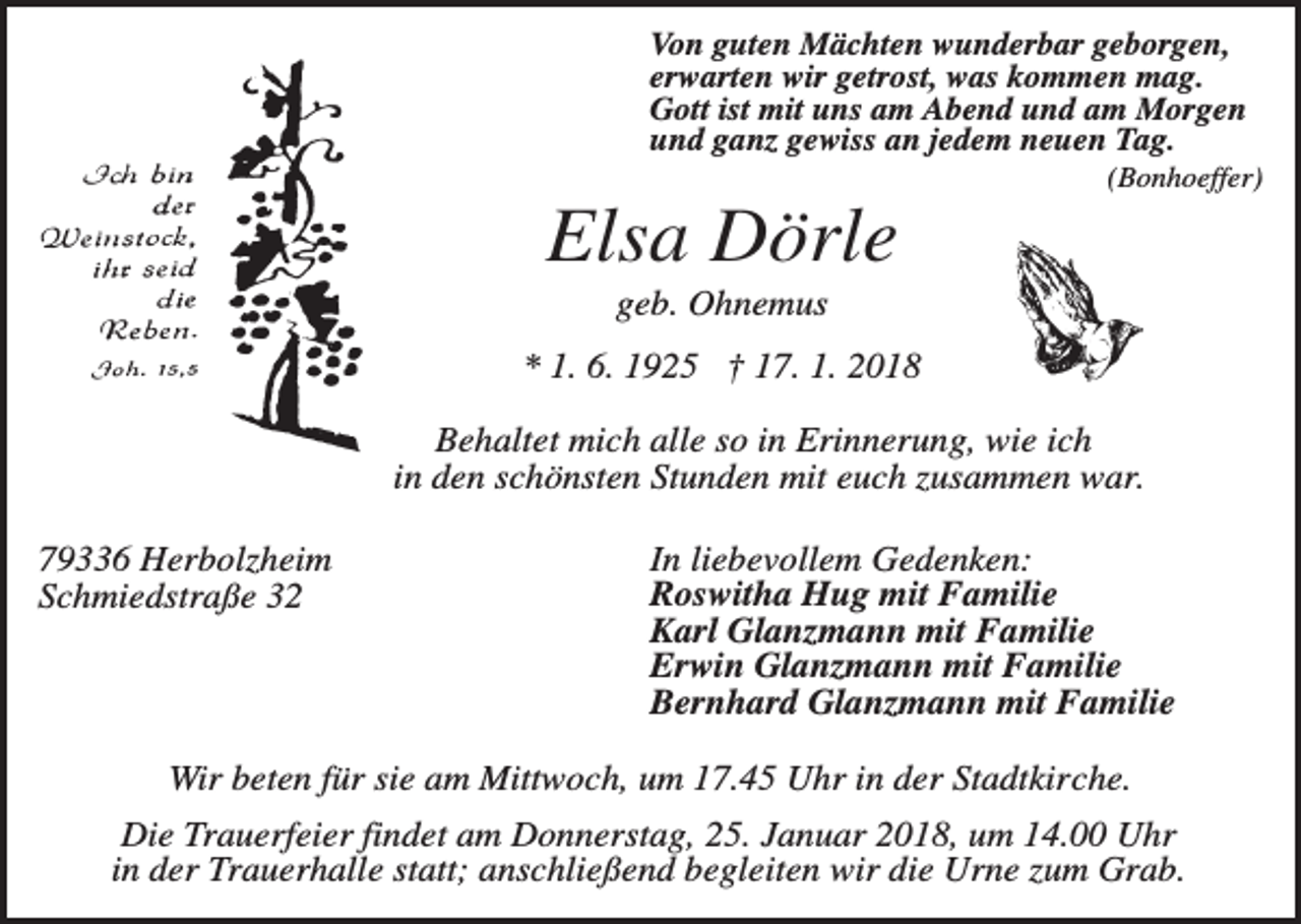 <p>Von guten Mächten wunderbar geborgen,<br />erwarten wir getrost, was kommen mag.<br />Gott ist mit uns am Abend und am Morgen<br />und ganz gewiss an jedem neuen Tag.<br />(Bonhoeffer)</p><p>Elsa Dörle<br />geb. Ohnemus<br />* 1. 6. 1925 † 17. 1. 2018<br />Behaltet mich alle so in Erinnerung, wie ich<br />in den schönsten Stunden mit euch zusammen war.<br />79336 Herbolzheim<br />Schmiedstraße 32</p><p>In liebevollem Gedenken:<br />Roswitha Hug mit Familie<br />Karl Glanzmann mit Familie<br />Erwin Glanzmann mit Familie<br />Bernhard Glanzmann mit Familie</p><p>Wir beten für sie am Mittwoch, um 17.45 Uhr in der Stadtkirche.<br />Die Trauerfeier findet am Donnerstag, 25. Januar 2018, um 14.00 Uhr<br />in der Trauerhalle statt; anschließend begleiten wir die Urne zum Grab.</p>