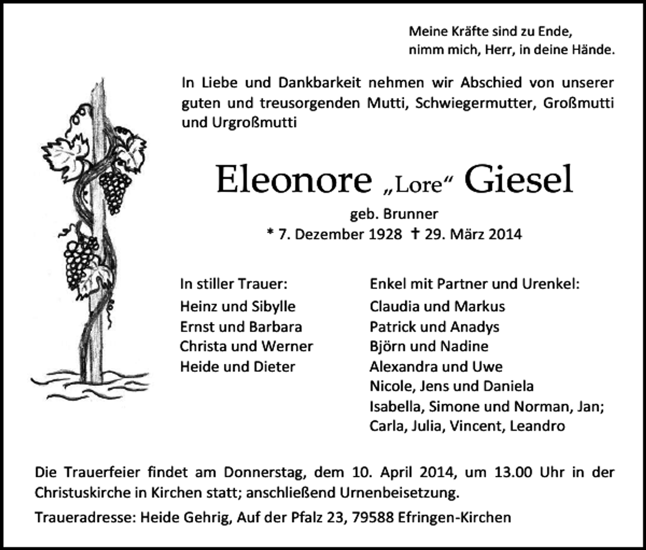 <p>Meine Kräfte sind zu Ende,<br />nimm mich, Herr, in deine Hände.</p><p>In Liebe und Dankbarkeit nehmen wir Abschied von unserer<br />guten und treusorgenden Mutti, Schwiegermutter, Großmutti<br />und Urgroßmutti</p><p>Eleonore „Lore“ Giesel<br />geb. Brunner<br />* 7. Dezember 1928  29. März 2014</p><p>In stiller Trauer:<br />Heinz und Sibylle<br />Ernst und Barbara<br />Christa und Werner<br />Heide und Dieter</p><p>Enkel mit Partner und Urenkel:<br />Claudia und Markus<br />Patrick und Anadys<br />Björn und Nadine<br />Alexandra und Uwe<br />Nicole, Jens und Daniela<br />Isabella, Simone und Norman, Jan;<br />Carla, Julia, Vincent, Leandro</p><p>Die Trauerfeier findet am Donnerstag, dem 10. April 2014, um 13.00 Uhr in der<br />Christuskirche in Kirchen statt; anschließend Urnenbeisetzung.<br />Traueradresse: Heide Gehrig, Auf der Pfalz 23, 79588 Efringen-Kirchen</p>