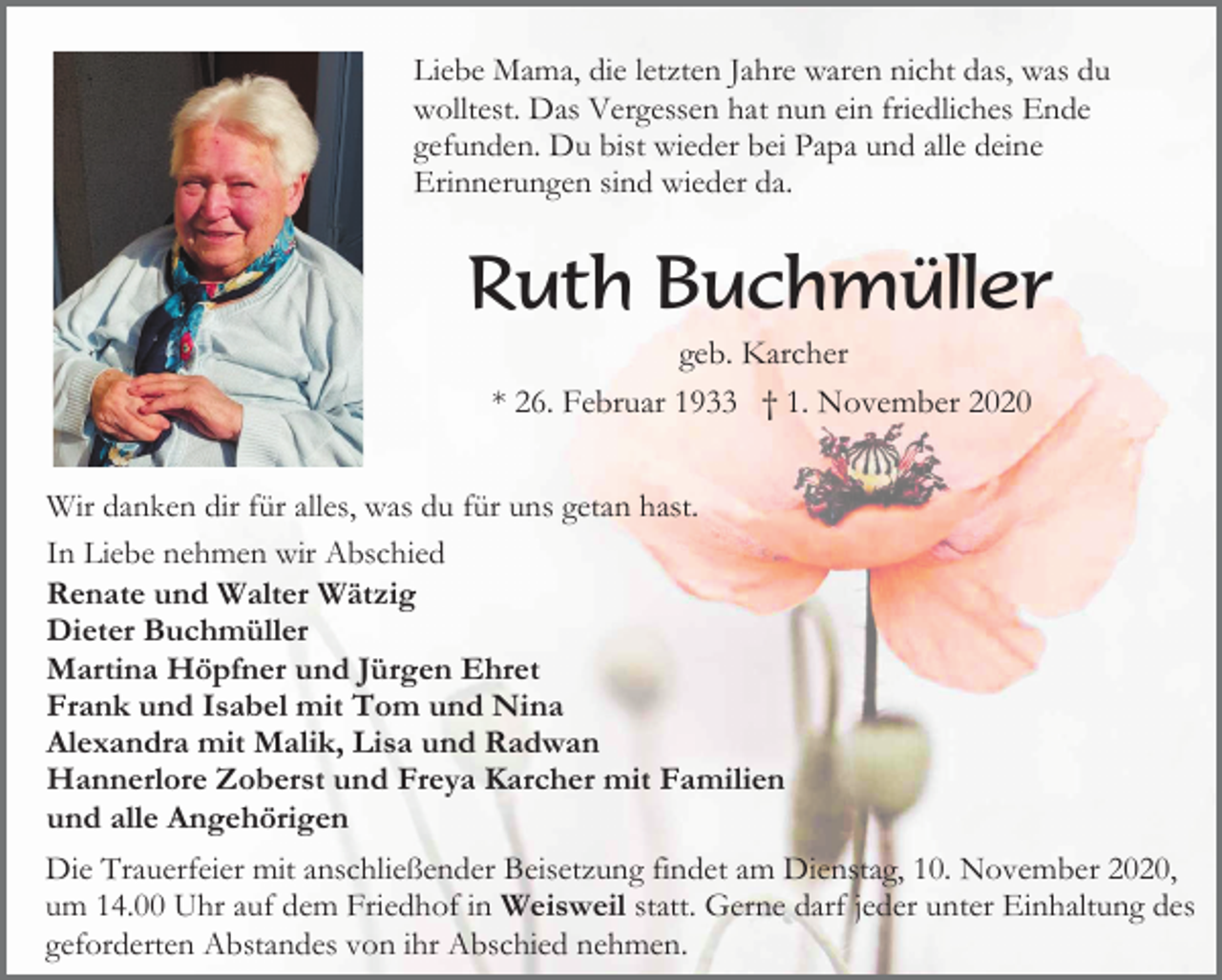 <p>Liebe Mama, die letzten Jahre waren nicht das, was du<br />wolltest. Das Vergessen hat nun ein friedliches Ende<br />gefunden. Du bist wieder bei Papa und alle deine<br />Erinnerungen sind wieder da.</p><p>Ruth Buchmüller<br />geb. Karcher<br />* 26. Februar 1933 † 1. November 2020<br />Wir danken dir für alles, was du für uns getan hast.<br />In Liebe nehmen wir Abschied<br />Renate und Walter Wätzig<br />Dieter Buchmüller<br />Martina Höpfner und Jürgen Ehret<br />Frank und Isabel mit Tom und Nina<br />Alexandra mit Malik, Lisa und Radwan<br />Hannerlore Zoberst und Freya Karcher mit Familien<br />und alle Angehörigen<br />Die Trauerfeier mit anschließender Beisetzung findet am Dienstag, 10. November 2020,<br />um 14.00 Uhr auf dem Friedhof in Weisweil statt. Gerne darf jeder unter Einhaltung des<br />geforderten Abstandes von ihr Abschied nehmen.</p>