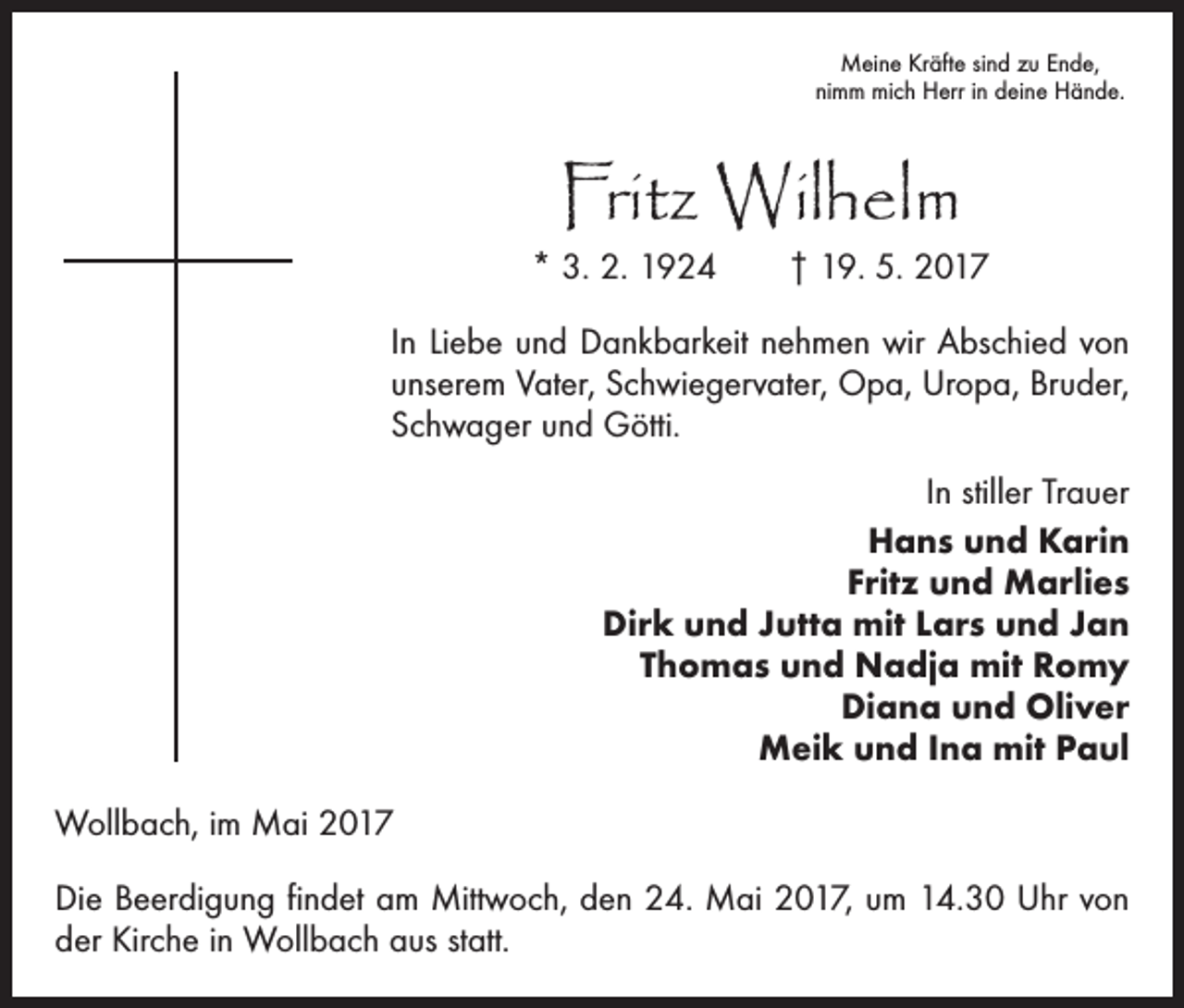 <p>Meine Kräfte sind zu Ende,<br />nimm mich Herr in deine Hände.</p><p>Fritz Wilhelm</p><p>* 3. 2. 1924 † 19. 5. 2017<br />In Liebe und Dankbarkeit nehmen wir Abschied von<br />unserem Vater, Schwiegervater, Opa, Uropa, Bruder,<br />Schwager und Götti.<br />In stiller Trauer<br />Hans und Karin<br />Fritz und Marlies<br />Dirk und Jutta mit Lars und Jan<br />Thomas und Nadja mit Romy<br />Diana und Oliver<br />Meik und Ina mit Paul<br />Wollbach, im Mai 2017<br />Die Beerdigung findet am Mittwoch, den 24. Mai 2017, um 14.30 Uhr von<br />der Kirche in Wollbach aus statt.</p>