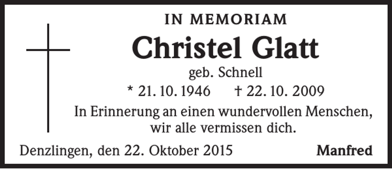 <p>IN MEMORIAM</p><p>Christel Glatt</p><p>geb. Schnell<br />* 21. 10. 1946 † 22. 10. 2009<br />In Erinnerung an einen wundervollen Menschen,<br />wir alle vermissen dich.<br />Denzlingen, den 22. Oktober 2015<br />Manfred</p>