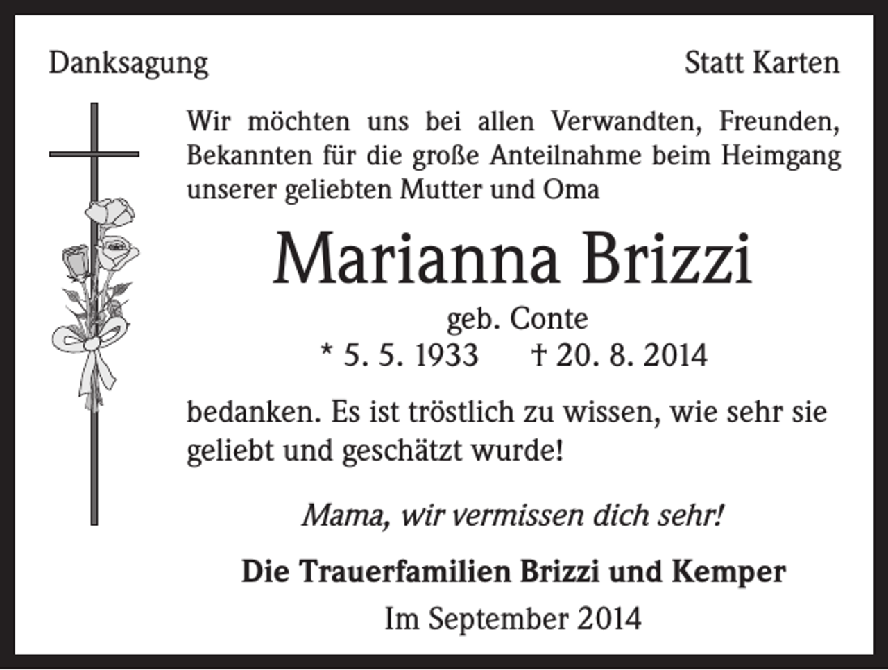 <p>Danksagung</p><p>Statt Karten</p><p>Wir möchten uns bei allen Verwandten, Freunden,<br />Bekannten für die große Anteilnahme beim Heimgang<br />unserer geliebten Mutter und Oma</p><p>Marianna Brizzi<br />geb. Conte<br />* 5. 5. 1933 † 20. 8. 2014</p><p>bedanken. Es ist tröstlich zu wissen, wie sehr sie<br />geliebt und geschätzt wurde!<br />Mama, wir vermissen dich sehr!<br />Die Trauerfamilien Brizzi und Kemper<br />Im September 2014</p>