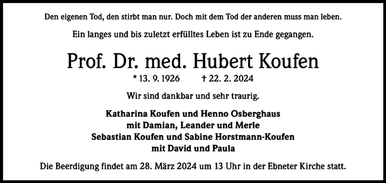 <p>Den eigenen Tod, den stirbt man nur. Doch mit dem Tod der anderen muss man leben.</p><p>Ein langes und bis zuletzt erfülltes Leben ist zu Ende gegangen.</p><p>Prof. Dr. med. Hubert Koufen<br />* 13. 9. 1926</p><p>† 22. 2. 2024</p><p>Wir sind dankbar und sehr traurig.<br />Katharina Koufen und Henno Osberghaus<br />mit Damian, Leander und Merle<br />Sebastian Koufen und Sabine Horstmann-Koufen<br />mit David und Paula<br />Die Beerdigung findet am 28. März 2024 um 13 Uhr in der Ebneter Kirche statt.</p>