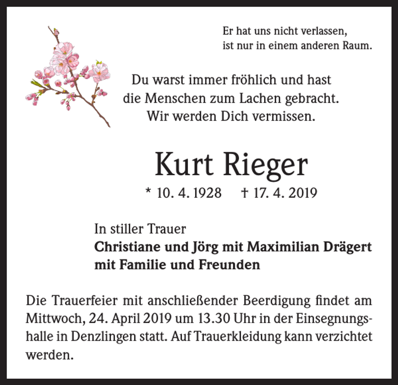 <p>Er hat uns nicht verlassen,<br />ist nur in einem anderen Raum.</p><p>Du warst immer fröhlich und hast<br />die Menschen zum Lachen gebracht.<br />Wir werden Dich vermissen.</p><p>Kurt Rieger<br />* 10. 4. 1928</p><p>† 17. 4. 2019</p><p>In stiller Trauer<br />Christiane und Jörg mit Maximilian Drägert<br />mit Familie und Freunden<br />Die Trauerfeier mit anschließender Beerdigung findet am<br />Mittwoch, 24. April 2019 um 13.30 Uhr in der Einsegnungshalle in Denzlingen statt. Auf Trauerkleidung kann verzichtet<br />werden.</p>
