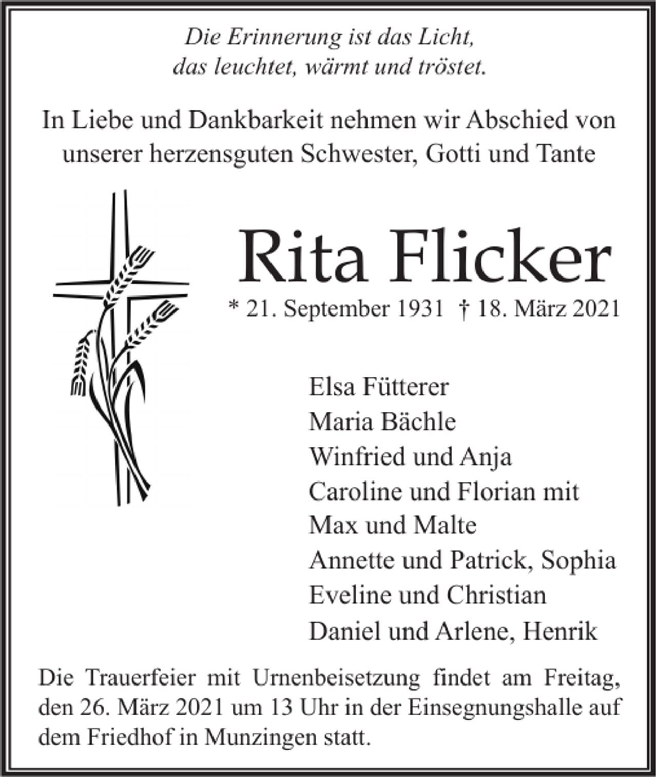 <p>Die Erinnerung ist das Licht,<br />das leuchtet, wärmt und tröstet.</p><p>In Liebe und Dankbarkeit nehmen wir Abschied von<br />unserer herzensguten Schwester, Gotti und Tante</p><p>Rita Flicker</p><p>* 21. September 1931 † 18. März 2021</p><p>Elsa Fütterer<br />Maria Bächle<br />Winfried und Anja<br />Caroline und Florian mit<br />Max und Malte<br />Annette und Patrick, Sophia<br />Eveline und Christian<br />Daniel und Arlene, Henrik<br />Die Trauerfeier mit Urnenbeisetzung findet am Freitag,<br />den 26. März 2021 um 13 Uhr in der Einsegnungshalle auf<br />dem Friedhof in Munzingen statt.</p>