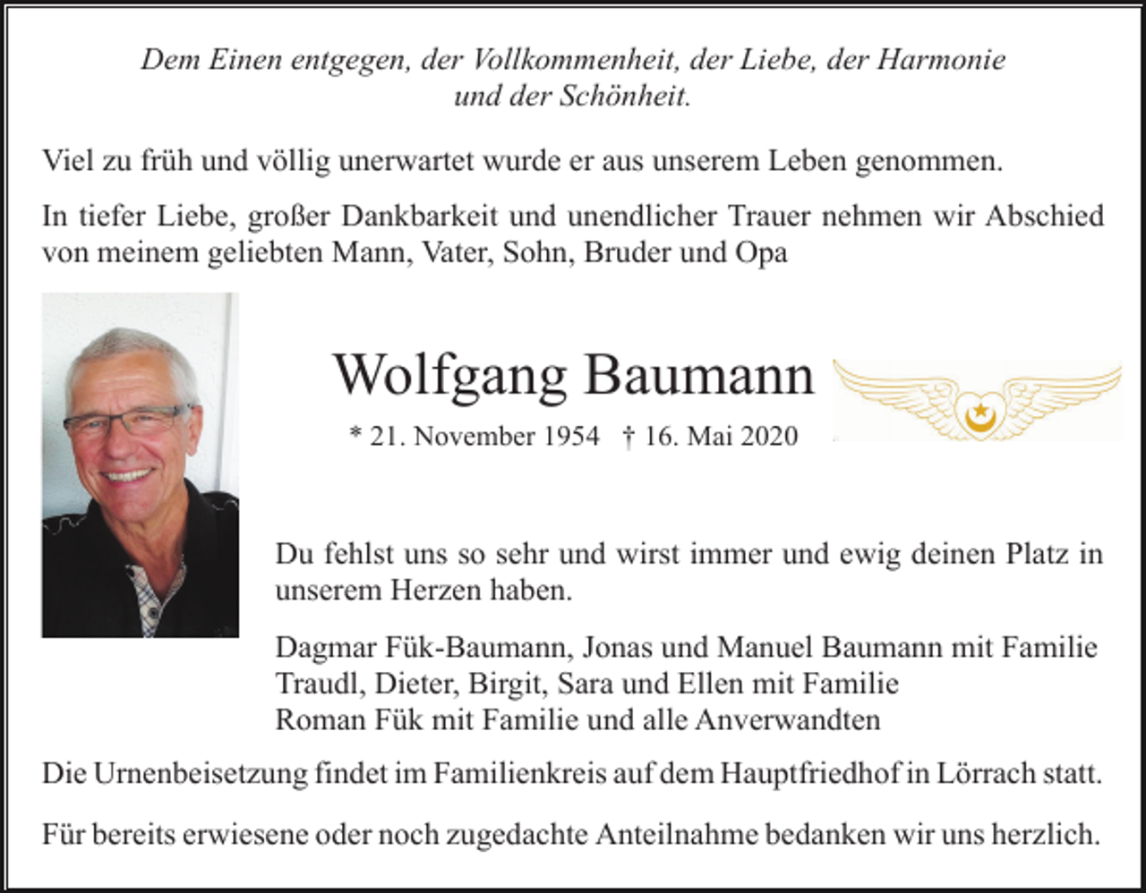 <p>Dem Einen entgegen, der Vollkommenheit, der Liebe, der Harmonie<br />und der Schönheit.<br />Viel zu früh und völlig unerwartet wurde er aus unserem Leben genommen.<br />In tiefer Liebe, großer Dankbarkeit und unendlicher Trauer nehmen wir Abschied<br />von meinem geliebten Mann, Vater, Sohn, Bruder und Opa</p><p>Wolfgang Baumann<br />* 21. November 1954 † 16. Mai 2020</p><p>Du fehlst uns so sehr und wirst immer und ewig deinen Platz in<br />unserem Herzen haben.<br />Dagmar Fük-Baumann, Jonas und Manuel Baumann mit Familie<br />Traudl, Dieter, Birgit, Sara und Ellen mit Familie<br />Roman Fük mit Familie und alle Anverwandten<br />Die Urnenbeisetzung findet im Familienkreis auf dem Hauptfriedhof in Lörrach statt.<br />Für bereits erwiesene oder noch zugedachte Anteilnahme bedanken wir uns herzlich.</p>