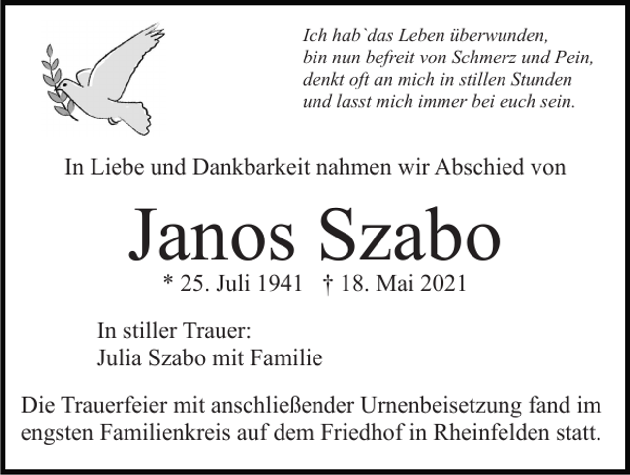 <p>Ich hab`das Leben überwunden,<br />bin nun befreit von Schmerz und Pein,<br />denkt oft an mich in stillen Stunden<br />und lasst mich immer bei euch sein.</p><p>In Liebe und Dankbarkeit nahmen wir Abschied von</p><p>Janos Szabo<br />* 25. Juli 1941 † 18. Mai 2021</p><p>In stiller Trauer:<br />Julia Szabo mit Familie<br />Die Trauerfeier mit anschließender Urnenbeisetzung fand im<br />engsten Familienkreis auf dem Friedhof in Rheinfelden statt.</p>