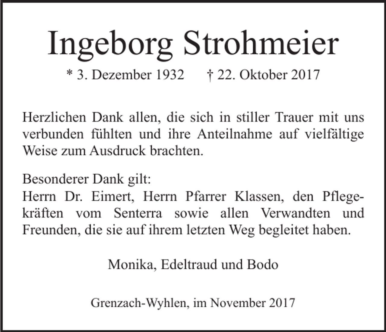 <p>IIngeborg<br />n g e b or g Strohmeier<br />Str o h m ei er<br />** 3.<br />D e z e m b er 11<br />3. Dezember</p><p>†† 22.<br />. Oktober<br />O kt o b er</p><p>allen,<br />HHerzlichen<br />er zli c h e n DDank<br />a n k all<br />e n, ddie<br />i e sich<br />si c h iinn stiller<br />still er Trauer<br />Tr a u er mit<br />mit uns<br />u ns<br />verbunden<br />vielfältige<br />v er b u n d e n ffühlten<br />ü hlt e n uund<br />n d iihre<br />hr e Anteilnahme<br />A nt eil n a h m e aauf<br />uf vi<br />e lf älti g e<br />Weise<br />Weis e z uzum<br />m AAusdruck<br />us dr u c k brbrachten.<br />a c ht e n.<br />BBesonderer<br />es o n d er er Dank<br />D a n k gilt:<br />gilt:<br />HHerrn<br />err n Dr.<br />m ert, HHerrn<br />err n Pfarrer<br />Pf arr er Klassen,<br />Kl ass e n, dden<br />e n PflegePfl e g eDr. EiEimert,<br />kr äft e n vvom<br />o m Senterra<br />S e nt err a ssowie<br />o wi e allen<br />all e n Verwandten<br />Ver w a n dt e n uund<br />nd<br />kräften<br />Fr e u n d e n, di<br />e sisie<br />e aauf<br />uf iihrem<br />hr e m l et<br />zt e n Weg<br />We g bbegleitet<br />e gl eit et hhaben.<br />a b e n.<br />Freunden,<br />die<br />letzten<br />MMonika,<br />o ni k a, EEdeltraud<br />d eltr a u d u und<br />n d BBodo<br />odo<br />Grenzach-Wyhlen,<br />Gr<br />e n z a c h- W y hl e n, i im<br />m NNovember<br />o v e m b er 22</p>