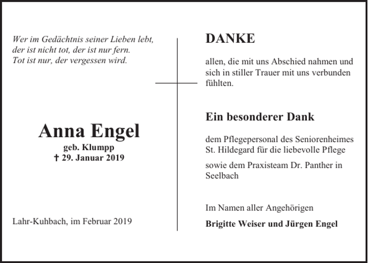 <p>Wer im Gedächtnis seiner Lieben lebt,<br />der ist nicht tot, der ist nur fern.<br />Tot ist nur, der vergessen wird.</p><p>Anna Engel<br />geb. Klumpp<br /> 29. Januar 2019</p><p>DANKE<br />allen, die mit uns Abschied nahmen und<br />sich in stiller Trauer mit uns verbunden<br />fühlten.</p><p>Ein besonderer Dank<br />dem Pflegepersonal des Seniorenheimes<br />St. Hildegard für die liebevolle Pflege<br />sowie dem Praxisteam Dr. Panther in<br />Seelbach<br />Im Namen aller Angehörigen</p><p>Lahr-Kuhbach, im Februar 2019</p><p>Brigitte Weiser und Jürgen Engel</p>