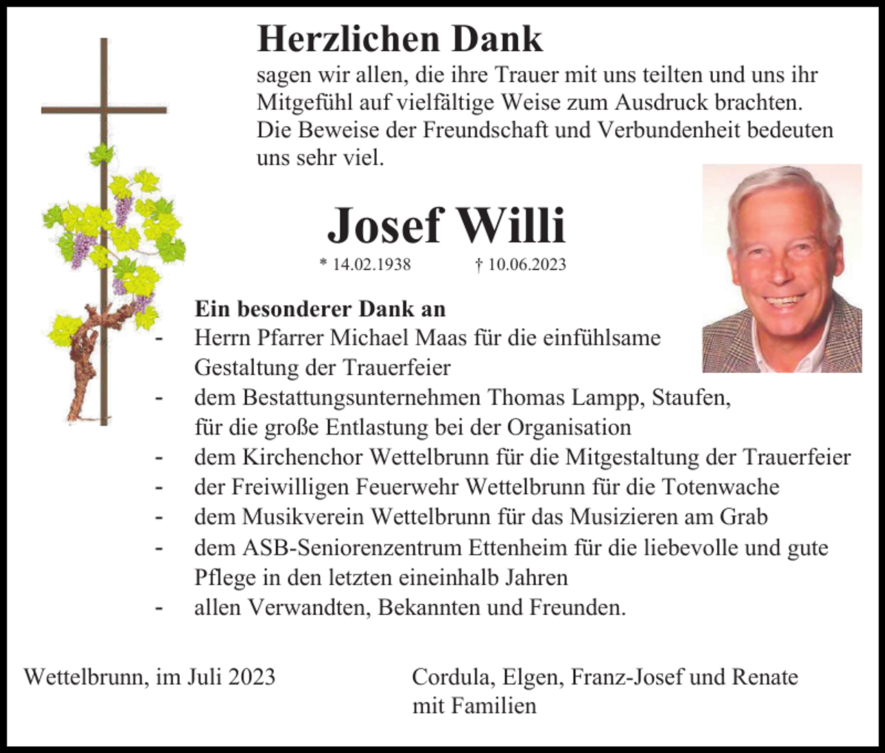 <p>Herzlichen Dank<br />sagen wir allen, die ihre Trauer mit uns teilten und uns ihr<br />Mitgefühl auf vielfältige Weise zum Ausdruck brachten.<br />Die Beweise der Freundschaft und Verbundenheit bedeuten<br />uns sehr viel.</p><p>Josef Willi<br />* 14.02.1938</p><p>-</p><p>† 10.06.2023</p><p>Ein besonderer Dank an<br />Herrn Pfarrer Michael Maas für die einfühlsame<br />Gestaltung der Trauerfeier<br />dem Bestattungsunternehmen Thomas Lampp, Staufen,<br />für die große Entlastung bei der Organisation<br />dem Kirchenchor Wettelbrunn für die Mitgestaltung der Trauerfeier<br />der Freiwilligen Feuerwehr Wettelbrunn für die Totenwache<br />dem Musikverein Wettelbrunn für das Musizieren am Grab<br />dem ASB-Seniorenzentrum Ettenheim für die liebevolle und gute<br />Pflege in den letzten eineinhalb Jahren<br />allen Verwandten, Bekannten und Freunden.</p><p>Wettelbrunn, im Juli 2023</p><p>Cordula, Elgen, Franz-Josef und Renate<br />mit Familien</p>