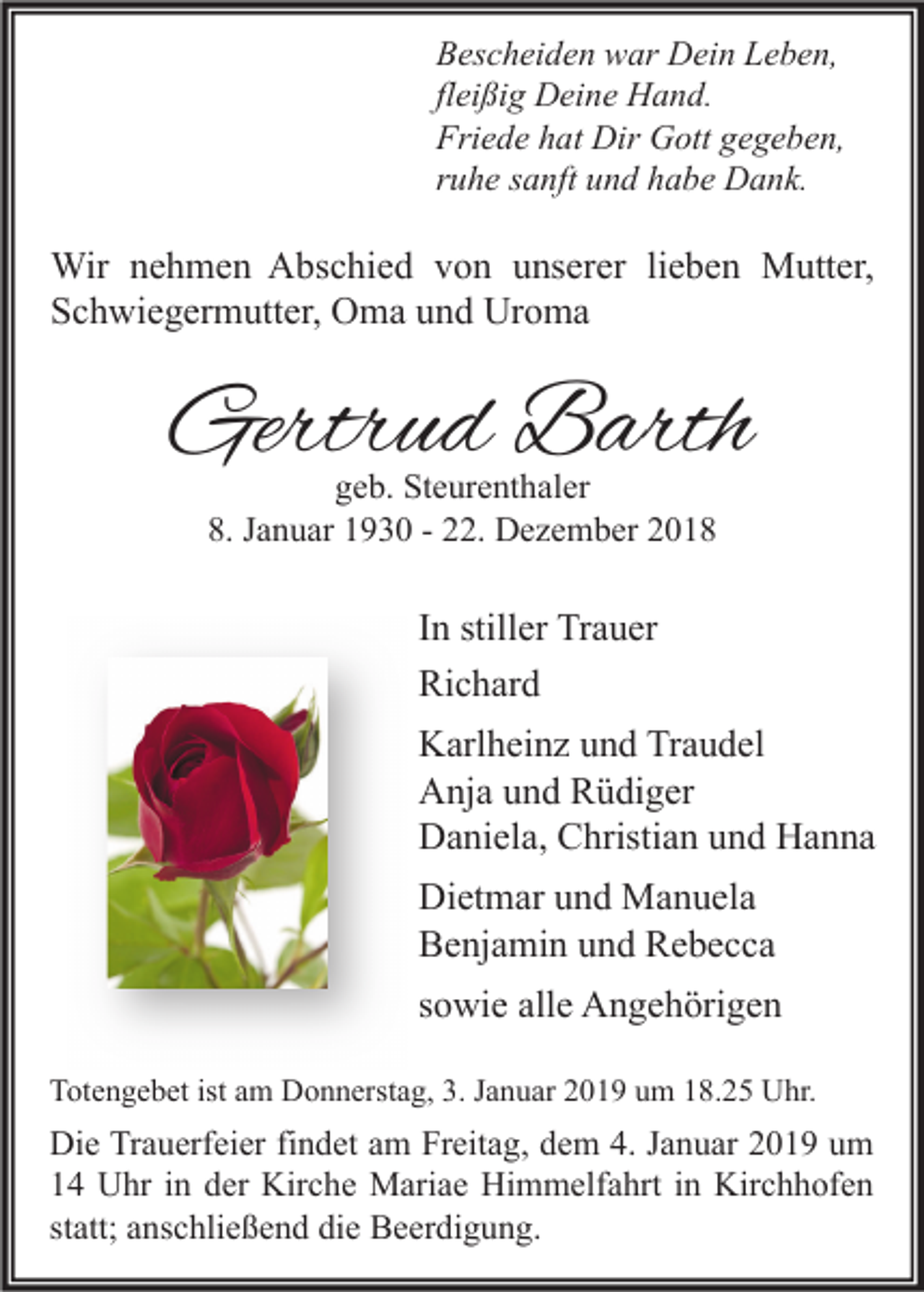 <p>Bescheiden war Dein Leben,<br />fleißig Deine Hand.<br />Friede hat Dir Gott gegeben,<br />ruhe sanft und habe Dank.</p><p>Wir nehmen Abschied von unserer lieben Mutter,<br />Schwiegermutter, Oma und Uroma</p><p>Gertrud Barth<br />geb. Steurenthaler<br />8. Januar 1930 - 22. Dezember 2018</p><p>In stiller Trauer<br />Richard<br />Karlheinz und Traudel<br />Anja und Rüdiger<br />Daniela, Christian und Hanna<br />Dietmar und Manuela<br />Benjamin und Rebecca<br />sowie alle Angehörigen<br />Totengebet ist am Donnerstag, 3. Januar 2019 um 18.25 Uhr.</p><p>Die Trauerfeier findet am Freitag, dem 4. Januar 2019 um<br />14 Uhr in der Kirche Mariae Himmelfahrt in Kirchhofen<br />statt; anschließend die Beerdigung.</p>