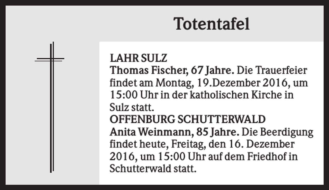 <p>Totentafel<br />LAHR SULZ<br />Thomas Fischer, 67 Jahre. Die Trauerfeier<br />findet am Montag, 19.Dezember 2016, um<br />15:00 Uhr in der katholischen Kirche in<br />Sulz statt.<br />OFFENBURG SCHUTTERWALD<br />Anita Weinmann, 85 Jahre. Die Beerdigung<br />findet heute, Freitag, den 16. Dezember<br />2016, um 15:00 Uhr auf dem Friedhof in<br />Schutterwald statt.</p>