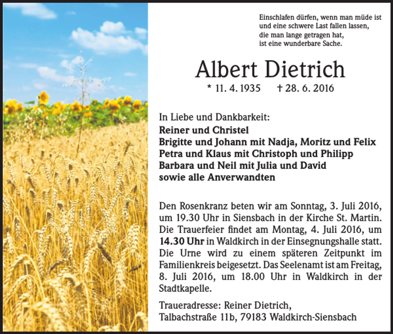 <p>Einschlafen dürfen, wenn man müde ist<br />und eine schwere Last fallen lassen,<br />die man lange getragen hat,<br />ist eine wunderbare Sache.</p><p>Albert Dietrich<br />* 11. 4. 1935 † 28. 6. 2016</p><p>In Liebe und Dankbarkeit:<br />Reiner und Christel<br />Brigitte und Johann mit Nadja, Moritz und Felix<br />Petra und Klaus mit Christoph und Philipp<br />Barbara und Neil mit Julia und David<br />sowie alle Anverwandten<br />Den Rosenkranz beten wir am Sonntag, 3. Juli 2016,<br />um 19.30 Uhr in Siensbach in der Kirche St. Martin.<br />Die Trauerfeier findet am Montag, 4. Juli 2016, um<br />14.30 Uhr in Waldkirch in der Einsegnungshalle statt.<br />Die Urne wird zu einem späteren Zeitpunkt im<br />Familienkreis beigesetzt. Das Seelenamt ist am Freitag,<br />8. Juli 2016, um 18.00 Uhr in Waldkirch in der<br />­Stadtkapelle.<br />Traueradresse: Reiner Dietrich,<br />Talbachstraße 11b, 79183 Waldkirch-Siensbach</p>