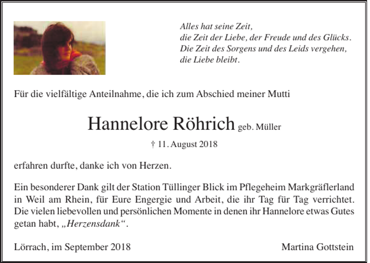 <p>Alles hat seine Zeit,<br />die Zeit der Liebe, der Freude und des Glücks.<br />Die Zeit des Sorgens und des Leids vergehen,<br />die Liebe bleibt.</p><p>Für die vielfältige Anteilnahme, die ich zum Abschied meiner Mutti</p><p>Hannelore Röhrich geb. Müller<br />† 11. August 2018</p><p>erfahren durfte, danke ich von Herzen.<br />Ein besonderer Dank gilt der Station Tüllinger Blick im Pflegeheim Markgräflerland<br />in Weil am Rhein, für Eure Engergie und Arbeit, die ihr Tag für Tag verrichtet.<br />Die vielen liebevollen und persönlichen Momente in denen ihr Hannelore etwas Gutes<br />getan habt, „Herzensdank“.<br />Lörrach, im September 2018</p><p>Martina Gottstein</p>