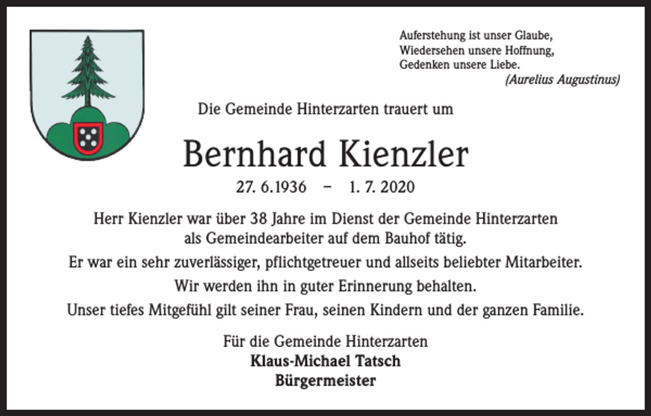 <p>Auferstehung ist unser Glaube,<br />Wiedersehen unsere Hoffnung,<br />Gedenken unsere Liebe.</p><p>(Aurelius Augustinus)</p><p>Die Gemeinde Hinterzarten trauert um</p><p>Bernhard Kienzler<br />27. 6.1936 – 1. 7. 2020<br />Herr Kienzler war über 38 Jahre im Dienst der Gemeinde Hinterzarten<br />als Gemeinde­arbeiter auf dem Bauhof tätig.<br />Er war ein sehr zuverlässiger, pflichtgetreuer und allseits beliebter Mitarbeiter.<br />Wir werden ihn in guter Erinnerung behalten.<br />Unser tiefes Mitgefühl gilt seiner Frau, seinen Kindern und der ganzen Familie.<br />Für die Gemeinde Hinterzarten<br />Klaus-Michael Tatsch<br />Bürgermeister</p>
