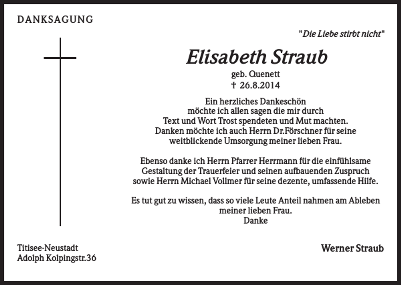 <p>DA NK S A GUNG<br />" Die Liebe stirbt nicht"</p><p>Elisabeth Straub<br />geb. Quenett<br />† 26.8.2014<br />Ein herzliches Dankeschön<br />möchte ich allen sagen die mir durch<br />Text und Wort Trost spendeten und Mut machten.<br />Danken möchte ich auch Herrn Dr.Förschner für seine<br />weitblickende Umsorgung meiner lieben Frau.<br />Ebenso danke ich Herrn Pfarrer Herrmann für die einfühlsame<br />Gestaltung der Trauerfeier und seinen aufbauenden Zuspruch<br />sowie Herrn Michael Vollmer für seine dezente, umfassende Hilfe.<br />Es tut gut zu wissen, dass so viele Leute Anteil nahmen am Ableben<br />meiner lieben Frau.<br />Danke<br />Titisee-Neustadt<br />Adolph Kolpingstr.36</p><p>Werner Straub</p>