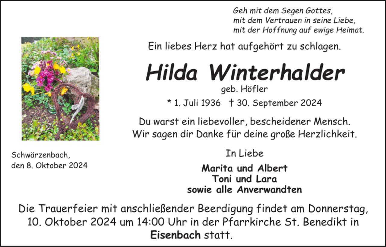 <p>Geh mit dem Segen Gottes,<br />mit dem Vertrauen in seine Liebe,<br />mit der Hoffnung auf ewige Heimat.</p><p>Ein liebes Herz hat aufgehört zu schlagen.</p><p>Hilda Winterhalder<br />geb. Höfler<br />* 1. Juli 1936 † 30. September 2024</p><p>Du warst ein liebevoller, bescheidener Mensch.<br />Wir sagen dir Danke für deine große Herzlichkeit.<br />Schwärzenbach,<br />den 8. Oktober 2024</p><p>In Liebe<br />Marita und Albert<br />Toni und Lara<br />sowie alle Anverwandten</p><p>Die Trauerfeier mit anschließender Beerdigung findet am Donnerstag,<br />10. Oktober 2024 um 14:00 Uhr in der Pfarrkirche St. Benedikt in<br />Eisenbach statt.</p>